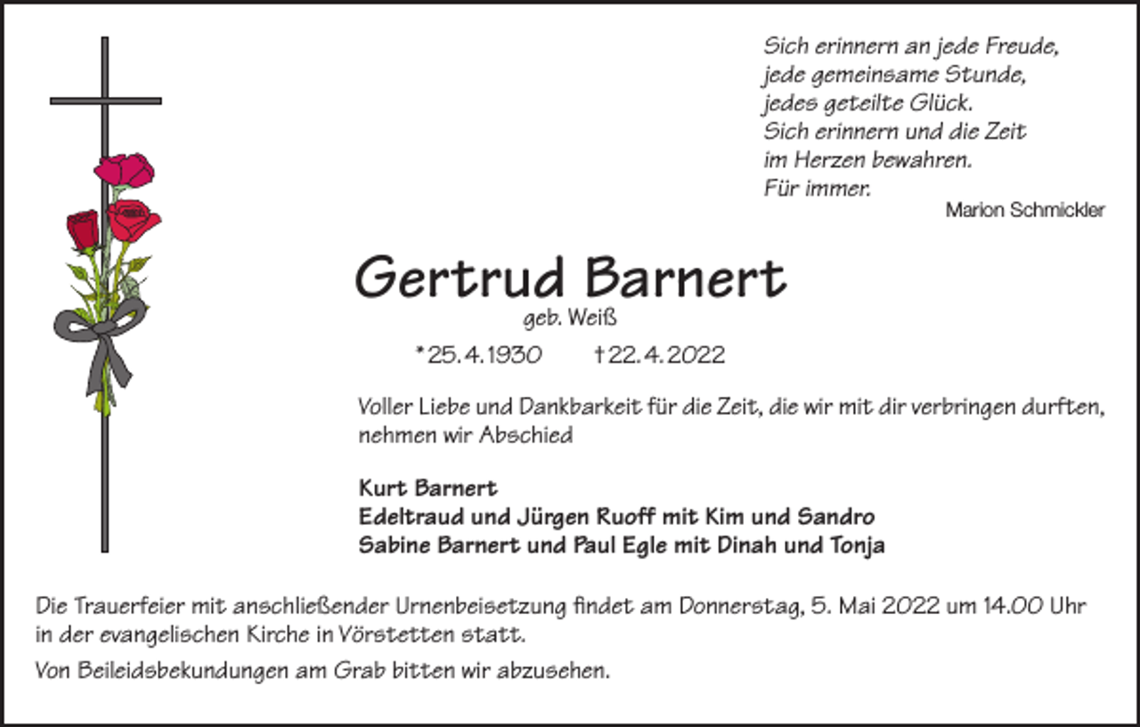 <p>Sich erinnern an jede Freude,<br />jede gemeinsame Stunde,<br />jedes geteilte Glück.<br />Sich erinnern und die Zeit<br />im Herzen bewahren.<br />Für immer.</p><p>Marion Schmickler</p><p>Gertrud<br />Barnert<br />geb. Weiß<br />* 25. 4. 1930 † 22. 4. 2022<br />Voller Liebe und Dankbarkeit für die Zeit, die wir mit dir verbringen durften,<br />nehmen wir Abschied<br />Kurt Barnert<br />Edeltraud und Jürgen Ruoff mit Kim und Sandro<br />Sabine Barnert und Paul Egle mit Dinah und Tonja<br />Die Trauerfeier mit anschließender Urnenbeisetzung findet am Donnerstag, 5. Mai 2022 um 14.00 Uhr<br />in der evangelischen Kirche in Vörstetten statt.<br />Von Beileidsbekundungen am Grab bitten wir abzusehen.</p>