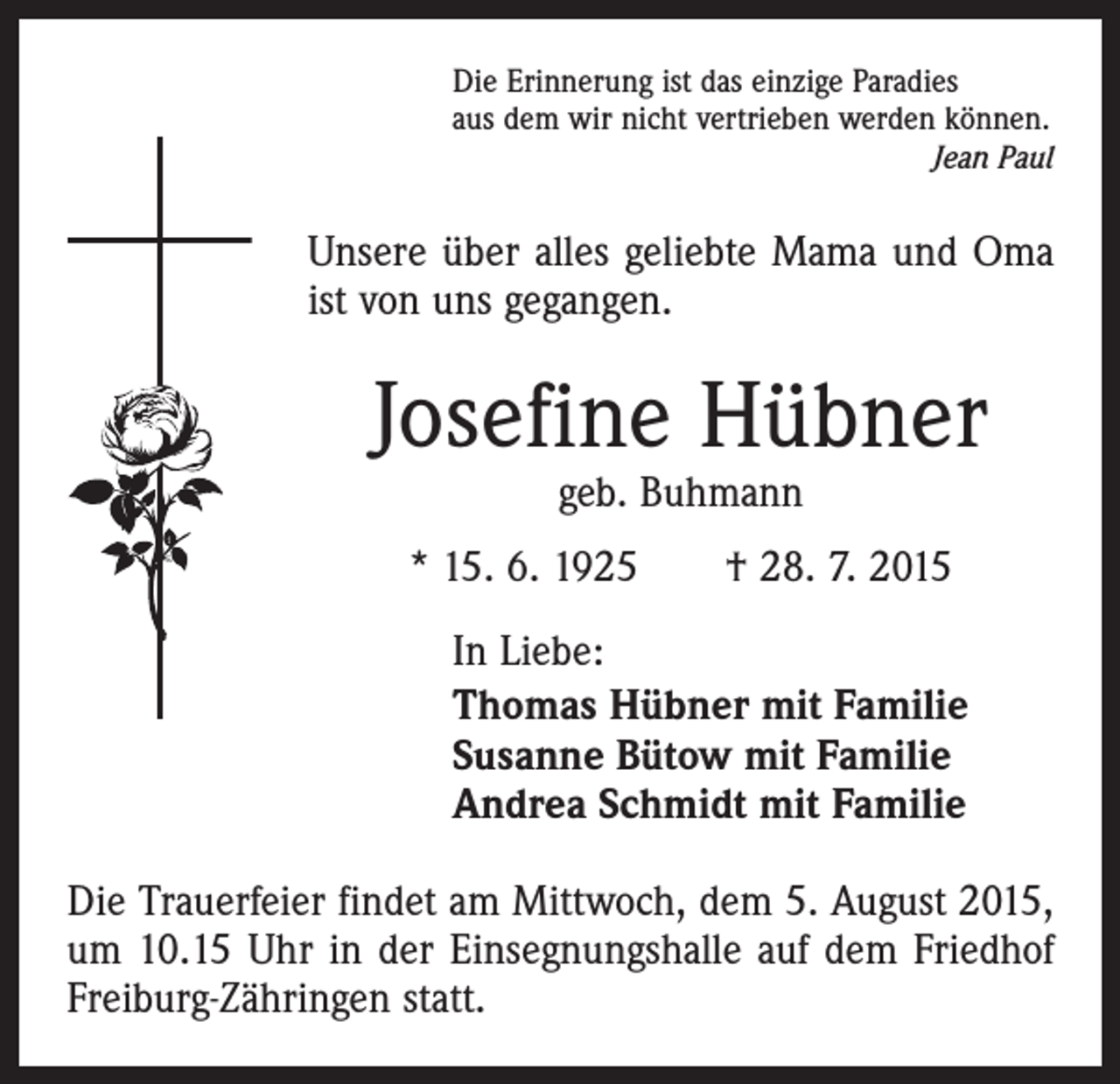 <p>Die Erinnerung ist das einzige Paradies<br />aus dem wir nicht vertrieben werden können.</p><p>Jean Paul</p><p>Unsere über alles geliebte Mama und Oma<br />ist von uns gegangen.</p><p>Josefine Hübner<br />geb. Buhmann</p><p>* 15. 6. 1925 † 28. 7. 2015<br />In Liebe:<br />Thomas Hübner mit Familie<br />Susanne Bütow mit Familie<br />Andrea Schmidt mit Familie<br />Die Trauerfeier findet am Mittwoch, dem 5. August 2015,<br />um 10.15 Uhr in der Einsegnungshalle auf dem Friedhof<br />Freiburg-Zähringen statt.</p>