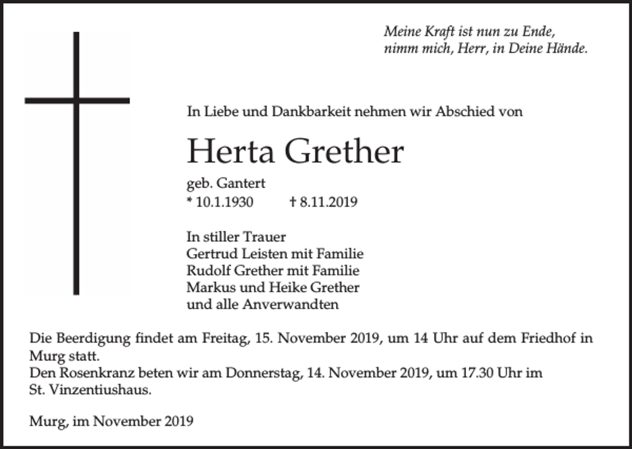 <p>Meine Kraft ist nun zu Ende,<br />nimm mich, Herr, in Deine Hände.</p><p>In Liebe und Dankbarkeit nehmen wir Abschied von</p><p>Herta Grether<br />geb. Gantert<br />* 10.1.1930</p><p>† 8.11.2019</p><p>In stiller Trauer<br />Gertrud Leisten mit Familie<br />Rudolf Grether mit Familie<br />Markus und Heike Grether<br />und alle Anverwandten<br />Die Beerdigung findet am Freitag, 15. November 2019, um 14 Uhr auf dem Friedhof in<br />Murg statt.<br />Den Rosenkranz beten wir am Donnerstag, 14. November 2019, um 17.30 Uhr im<br />St. Vinzentiushaus.<br />Murg, im November 2019</p>