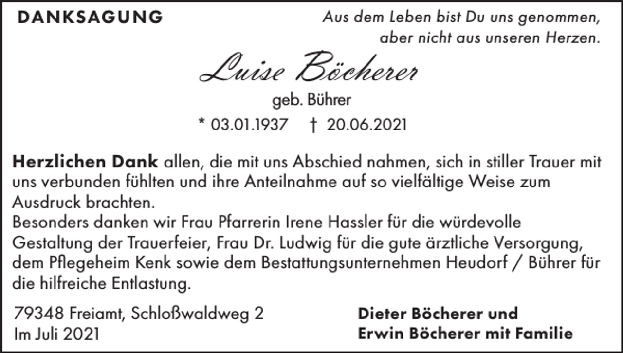 <p>DANKSAGUNG</p><p>Aus dem Leben bist Du uns genommen,<br />aber nicht aus unseren Herzen.</p><p>Luise Böcherer<br />geb. Bührer<br />* 03.01.1937</p><p>† 20.06.2021</p><p>Herzlichen Dank allen, die mit uns Abschied nahmen, sich in stiller Trauer mit<br />uns verbunden fühlten und ihre Anteilnahme auf so vielfältige Weise zum<br />Ausdruck brachten.<br />Besonders danken wir Frau Pfarrerin Irene Hassler für die würdevolle<br />Gestaltung der Trauerfeier, Frau Dr. Ludwig für die gute ärztliche Versorgung,<br />dem Pflegeheim Kenk sowie dem Bestattungsunternehmen Heudorf / Bührer für<br />die hilfreiche Entlastung.<br />79348 Freiamt, Schloßwaldweg 2<br />Im Juli 2021</p><p>Dieter Böcherer und<br />Erwin Böcherer mit Familie</p>