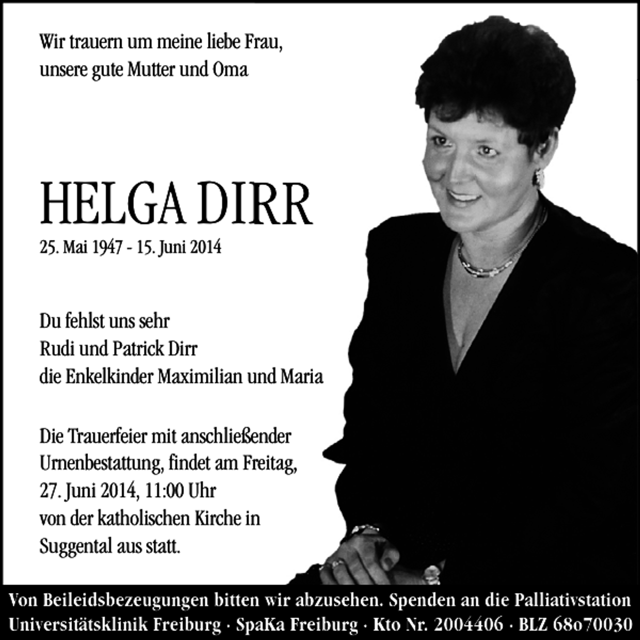 <p>Wir trauern um meine liebe Frau,<br />rau,<br />unsere gute Mutter und Oma</p><p>HELGA DIRR<br />25. Mai 1947 - 15. Juni 2014</p><p>Du fehlst uns sehr<br />Rudi und Patrick Dirr<br />die Enkelkinder Maximilian und Maria<br />Die Trauerfeier mit anschließender<br />ender<br />Urnenbestattung, findet am Freitag,<br />reitag,<br />27. Juni 2014, 11:00 Uhr<br />von der katholischen Kirche inn<br />Suggental aus statt.<br />Von Beileidsbezeugungen bitten wir abzusehen. Spenden an die Palliativstation<br />Universitätsklinik Freiburg · SpaKa Freiburg · Kto Nr. 2004406 · BLZ 68o70030</p>