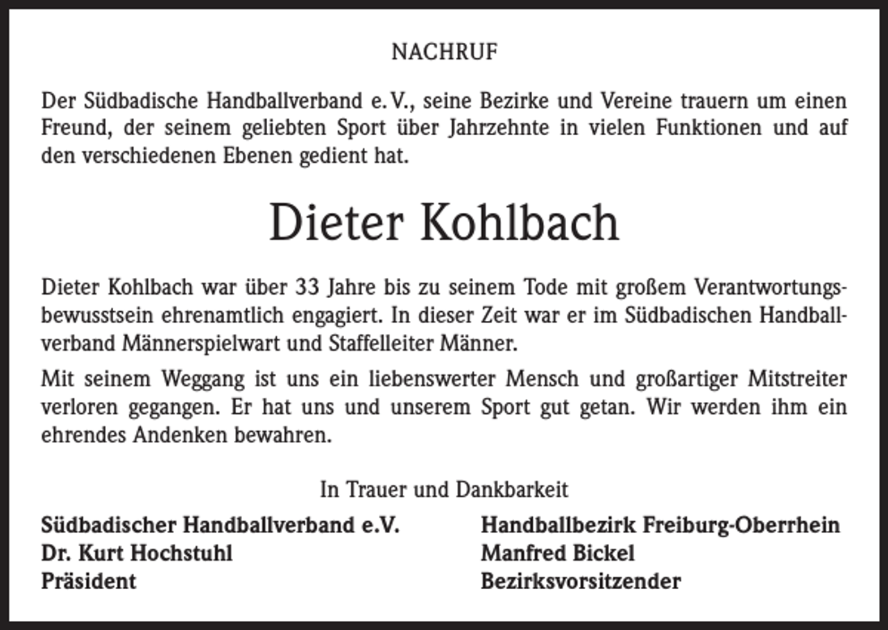 <p>NACHRUF<br />Der Südbadische Handballverband e. V., seine Bezirke und Vereine trauern um einen<br />Freund, der seinem geliebten Sport über Jahrzehnte in vielen Funktionen und auf<br />den verschiedenen Ebenen gedient hat.</p><p>Dieter Kohlbach<br />Dieter Kohlbach war über 33 Jahre bis zu seinem Tode mit großem Verantwortungs­<br />bewusstsein ehrenamtlich engagiert. In dieser Zeit war er im Südbadischen Handball­<br />verband Männerspielwart und Staffelleiter Männer.<br />Mit seinem Weggang ist uns ein liebenswerter Mensch und großartiger Mitstreiter<br />verloren gegangen. Er hat uns und unserem Sport gut getan. Wir werden ihm ein<br />­ehrendes Andenken bewahren.<br />In Trauer und Dankbarkeit<br />Südbadischer Handballverband e.V.<br />Handballbezirk Freiburg-Oberrhein<br />Dr. Kurt Hochstuhl<br />Manfred Bickel<br />Präsident<br />Bezirksvorsitzender</p>