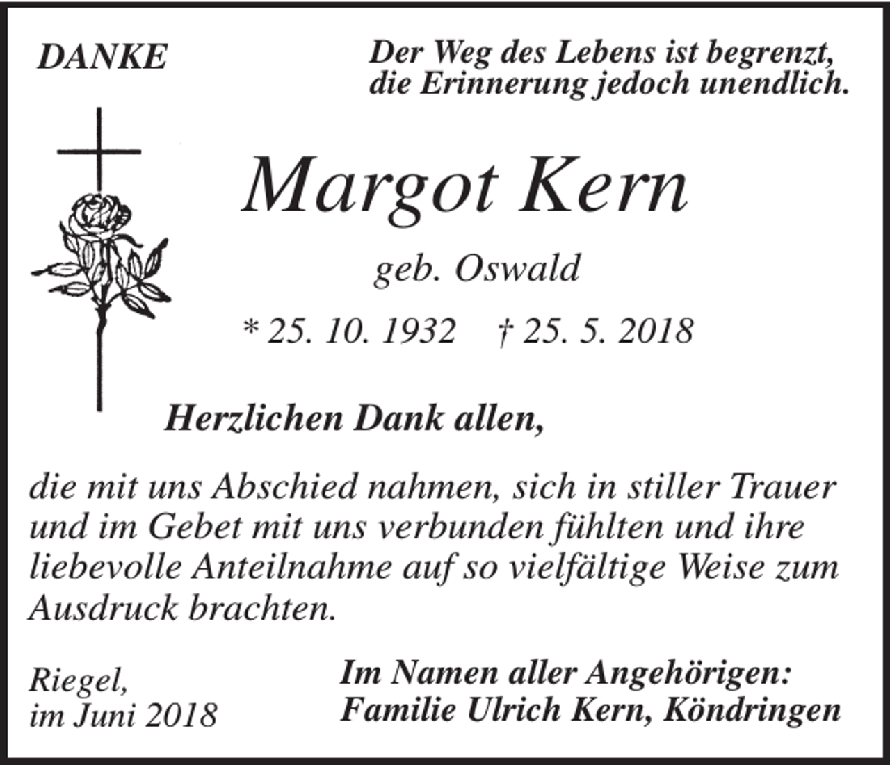<p>DANKE</p><p>Der Weg des Lebens ist begrenzt,<br />die Erinnerung jedoch unendlich.</p><p>Margot Kern<br />geb. Oswald<br />* 25. 10. 1932</p><p>† 25. 5. 2018</p><p>Herzlichen Dank allen,<br />die mit uns Abschied nahmen, sich in stiller Trauer<br />und im Gebet mit uns verbunden fühlten und ihre<br />liebevolle Anteilnahme auf so vielfältige Weise zum<br />Ausdruck brachten.<br />Riegel,<br />im Juni 2018</p><p>Im Namen aller Angehörigen:<br />Familie Ulrich Kern, Köndringen</p>