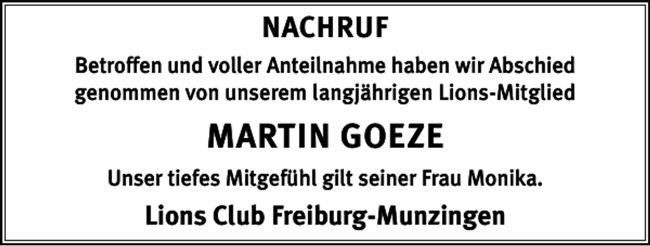 <p>NACHRUF<br />Betroffen und voller Anteilnahme haben wir Abschied<br />genommen von unserem langjährigen Lions-Mitglied</p><p>MARTIN GOEZE<br />Unser tiefes Mitgefühl gilt seiner Frau Monika.</p><p>Lions Club Freiburg-Munzingen</p>