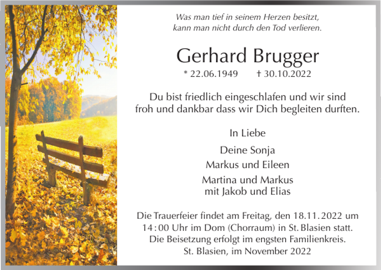 <p>Was man tief in seinem Herzen besitzt,<br />kann man nicht durch den Tod verlieren.</p><p>Gerhard Brugger<br />* 22.06.1949</p><p>† 30.10.2022</p><p>Du bist friedlich eingeschlafen und wir sind<br />froh und dankbar dass wir Dich begleiten durften.<br />In Liebe<br />Deine Sonja<br />Markus und Eileen<br />Martina und Markus<br />mit Jakob und Elias<br />Die Trauerfeier findet am Freitag, den 18.11. 2022 um<br />14 : 00 Uhr im Dom (Chorraum) in St. Blasien statt.<br />Die Beisetzung erfolgt im engsten Familienkreis.<br />St. Blasien, im November 2022</p>