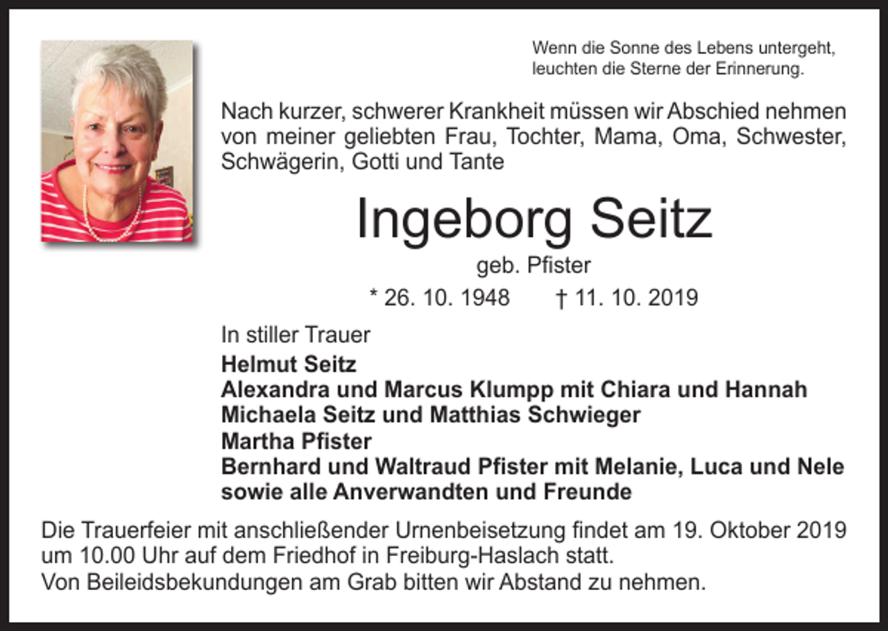 <p>Wenn die Sonne des Lebens untergeht,<br />leuchten die Sterne der Erinnerung.</p><p>Nach kurzer, schwerer Krankheit müssen wir Abschied nehmen<br />von meiner geliebten Frau, Tochter, Mama, Oma, Schwester,<br />Schwägerin, Gotti und Tante</p><p>Ingeborg Seitz<br />geb. Pfister<br />* 26. 10. 1948 † 11. 10. 2019</p><p>In stiller Trauer<br />Helmut Seitz<br />Alexandra und Marcus Klumpp mit Chiara und Hannah<br />Michaela Seitz und Matthias Schwieger<br />Martha Pfister<br />Bernhard und Waltraud Pfister mit Melanie, Luca und Nele<br />sowie alle Anverwandten und Freunde<br />Die Trauerfeier mit anschließender Urnenbeisetzung findet am 19. Oktober 2019<br />um 10.00 Uhr auf dem Friedhof in ­Freiburg-Haslach statt.<br />Von Beileidsbekundungen am Grab bitten wir Abstand zu ­nehmen.</p>