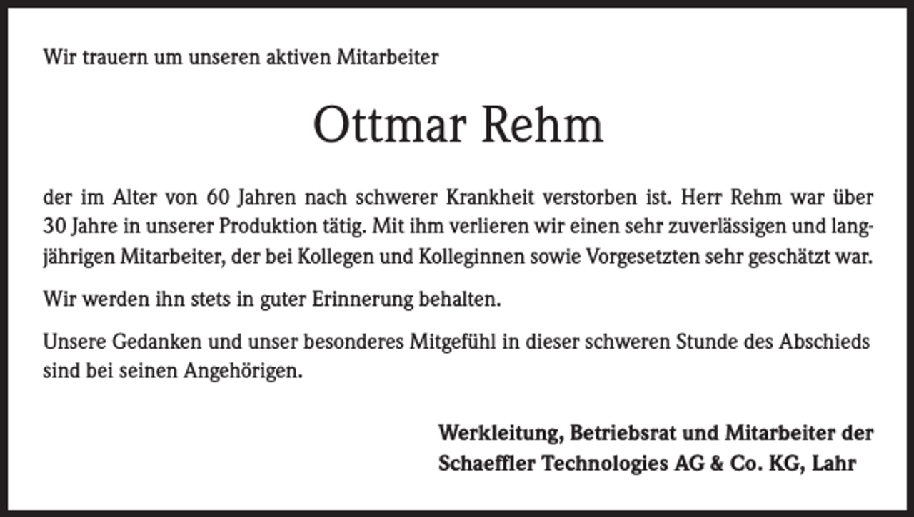 <p>Wir trauern um unseren aktiven Mitarbeiter</p><p>Ottmar Rehm<br />der im Alter von 60 Jahren nach schwerer Krankheit verstorben ist. Herr Rehm war über<br />30 Jahre in unserer Produktion tätig. Mit ihm verlieren wir einen sehr zuverlässigen und langjährigen Mitarbeiter, der bei Kollegen und Kolleginnen sowie Vorgesetzten sehr geschätzt war.<br />Wir werden ihn stets in guter Erinnerung behalten.<br />Unsere Gedanken und unser besonderes Mitgefühl in dieser schweren Stunde des Abschieds<br />sind bei seinen Angehörigen.<br />Werkleitung, Betriebsrat und Mitarbeiter der<br />Schaeffler Technologies AG &amp; Co. KG, Lahr</p>