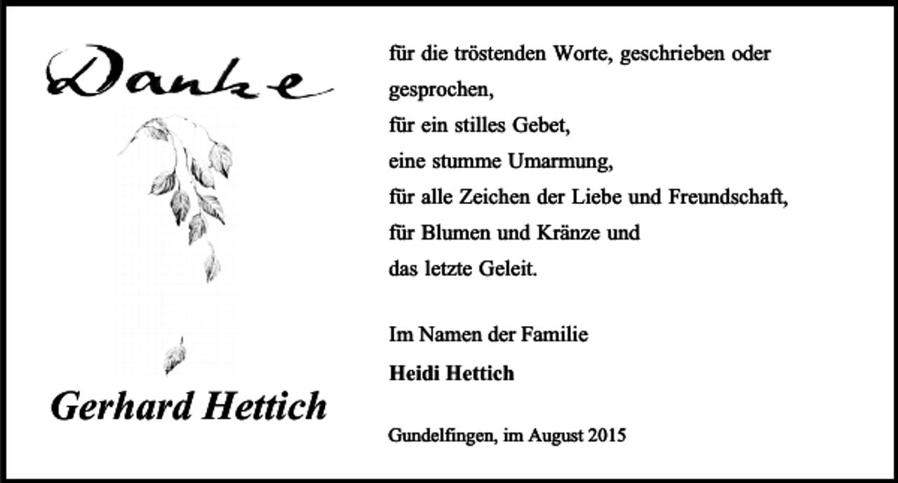 <p>für die tröstenden Worte, geschrieben oder<br />gesprochen,<br />für ein stilles Gebet,<br />eine stumme Umarmung,<br />für alle Zeichen der Liebe und Freundschaft,<br />für Blumen und Kränze und<br />das letzte Geleit.</p><p>Gerhard Hettich</p><p>Im Namen der Familie<br />Heidi Hettich<br />Gundelfingen, im August 2015</p>