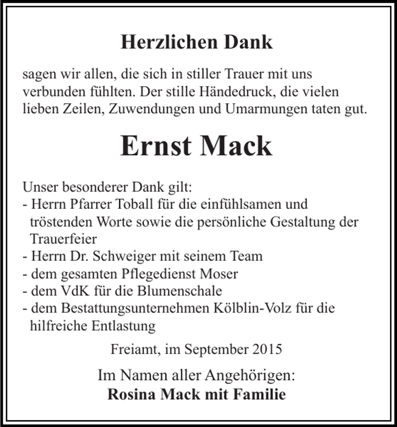 <p>Herzlichen Dank<br />sagen wir allen, die sich in stiller Trauer mit uns<br />verbunden fühlten. Der stille Händedruck, die vielen<br />lieben Zeilen, Zuwendungen und Umarmungen taten gut.</p><p>Ernst Mack<br />Unser besonderer Dank gilt:<br />- Herrn Pfarrer Toball für die einfühlsamen und<br />tröstenden Worte sowie die persönliche Gestaltung der<br />Trauerfeier<br />- Herrn Dr. Schweiger mit seinem Team<br />- dem gesamten Pflegedienst Moser<br />- dem VdK für die Blumenschale<br />- dem Bestattungsunternehmen Kölblin-Volz für die<br />hilfreiche Entlastung<br />Freiamt, im September 2015</p><p>Im Namen aller Angehörigen:<br />Rosina Mack mit Familie</p>