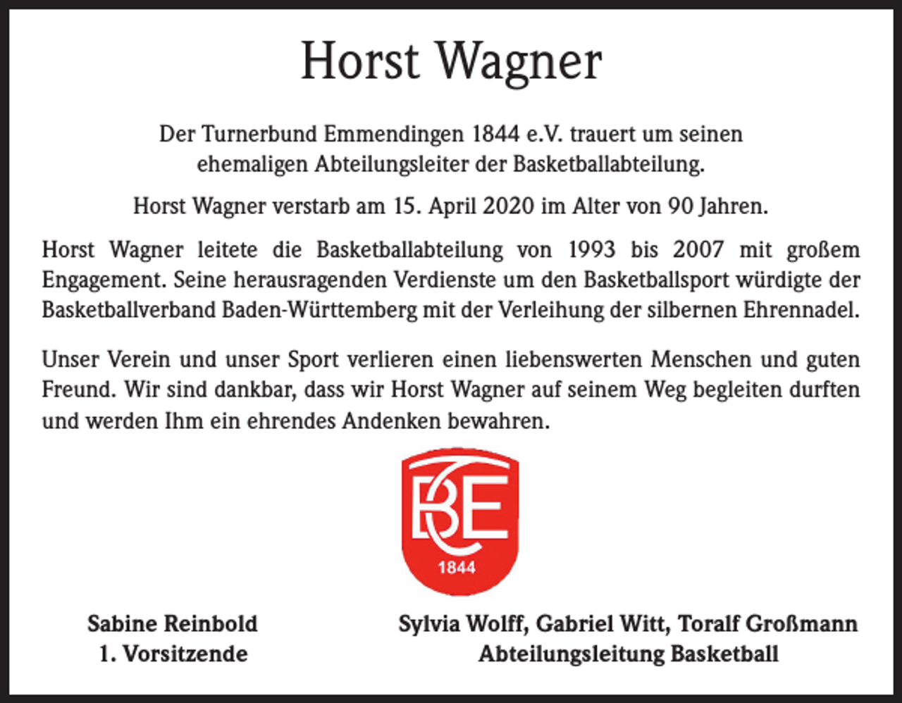 <p>Horst Wagner<br />Der Turnerbund Emmendingen 1844 e.V. trauert um seinen<br />ehemaligen Abteilungsleiter der Basketballabteilung.<br />Horst Wagner verstarb am 15. April 2020 im Alter von 90 Jahren.<br />Horst Wagner leitete die Basketballabteilung von 1993 bis 2007 mit großem<br />Engagement. Seine herausragenden Verdienste um den Basketballsport würdigte der<br />Basketballverband Baden-Württemberg mit der Verleihung der silbernen Ehrennadel.<br />Unser Verein und unser Sport verlieren einen liebenswerten Menschen und guten<br />Freund. Wir sind dankbar, dass wir Horst Wagner auf seinem Weg begleiten durften<br />und werden Ihm ein ehrendes Andenken bewahren.</p><p>Sabine Reinbold<br />1. Vorsitzende</p><p>Sylvia Wolff, Gabriel Witt, Toralf Großmann<br />Abteilungsleitung Basketball</p>