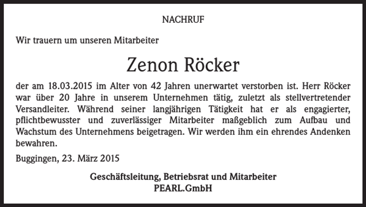 <p>NACHRUF<br />Wir trauern um unseren Mitarbeiter</p><p>Zenon Röcker<br />der am 18.03.2015 im Alter von 42 Jahren unerwartet verstorben ist. Herr Röcker<br />war über 20 Jahre in unserem Unternehmen tätig, zuletzt als stellvertretender<br />Versandleiter. Während seiner langjährigen Tätigkeit hat er als engagierter,<br />pflichtbewusster und zuverlässiger Mitarbeiter maßgeblich zum Aufbau und<br />Wachstum des Unternehmens beigetragen. Wir werden ihm ein ehrendes Andenken<br />bewahren.<br />Buggingen, 23. März 2015<br />Geschäftsleitung, Betriebsrat und Mitarbeiter<br />PEARL.GmbH</p>