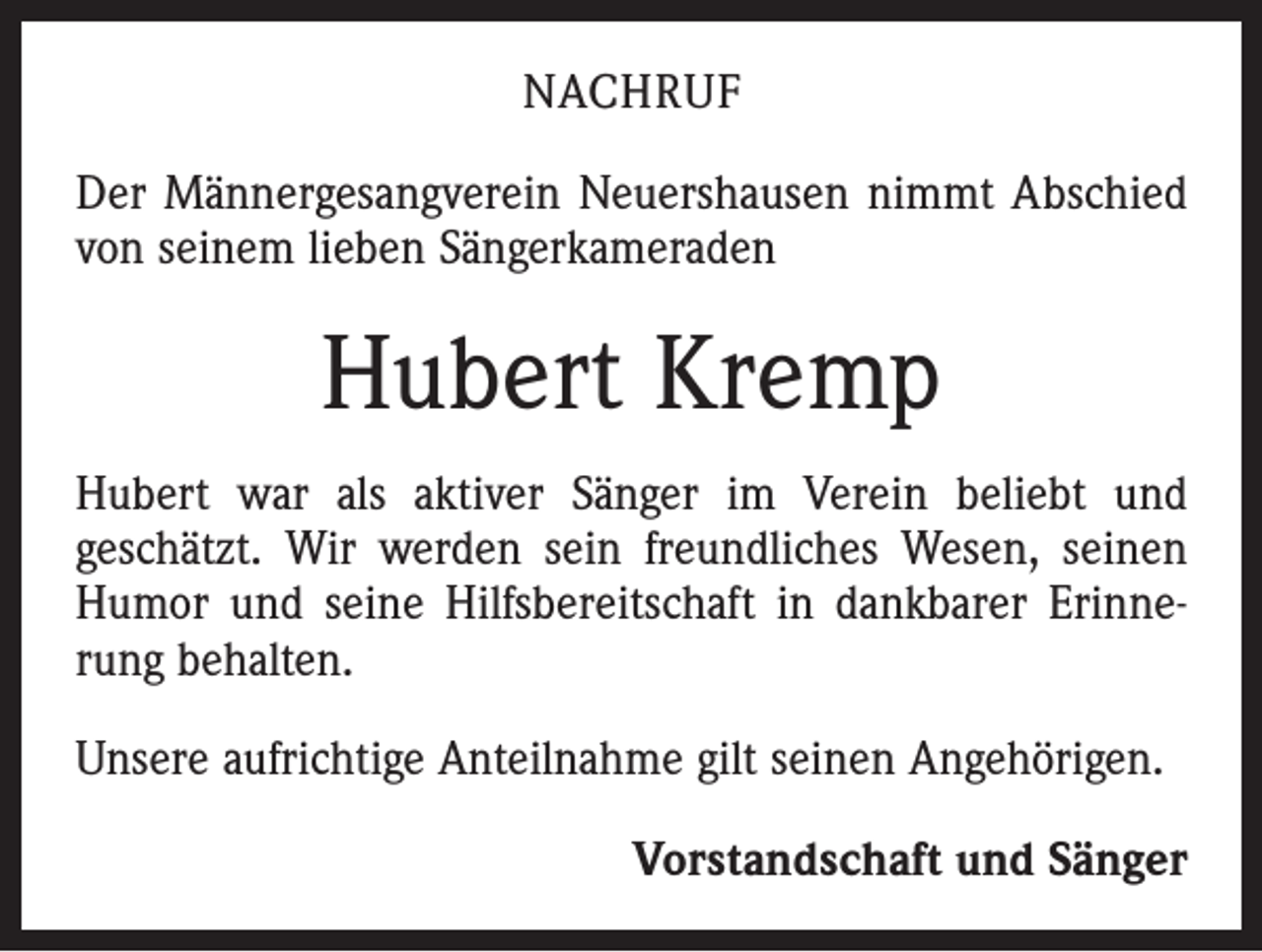 <p>NACHRUF<br />Der Männergesangverein Neuershausen nimmt Abschied<br />von seinem lieben Sängerkameraden</p><p>Hubert Kremp<br />Hubert war als aktiver Sänger im Verein beliebt und<br />geschätzt. Wir werden sein freundliches Wesen, seinen<br />Humor und seine Hilfsbereitschaft in dankbarer Erinnerung behalten.<br />Unsere aufrichtige Anteilnahme gilt seinen Angehörigen.<br />Vorstandschaft und Sänger</p>