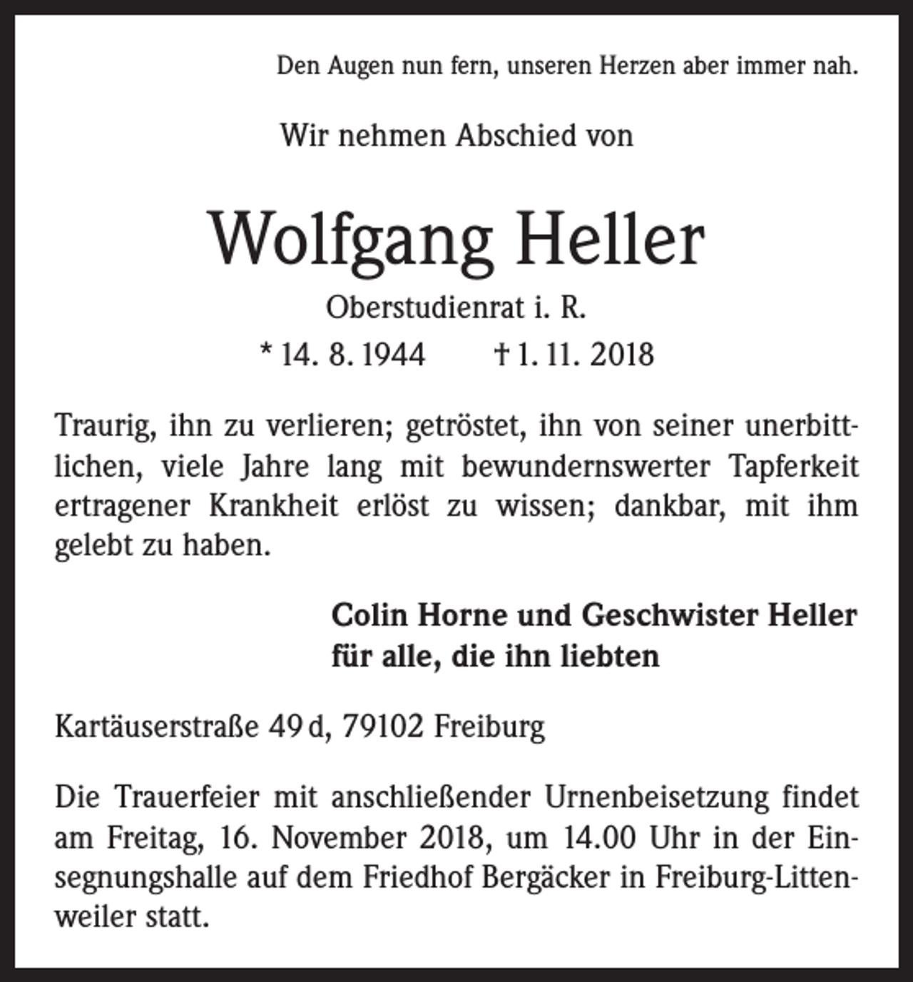 <p>Den Augen nun fern, unseren Herzen aber immer nah.</p><p>Wir nehmen Abschied von</p><p>Wolfgang Heller<br />Oberstudienrat i. R.<br />* 14. 8. 1944 † 1. 11. 2018<br />Traurig, ihn zu verlieren; getröstet, ihn von seiner unerbitt­<br />lichen, viele Jahre lang mit bewundernswerter Tapferkeit<br />ertragener Krankheit erlöst zu wissen; dankbar, mit ihm<br />gelebt zu haben.</p><p>Colin Horne und Geschwister Heller<br />für alle, die ihn liebten</p><p>Kartäuserstraße 49 d, 79102 Freiburg<br />Die Trauerfeier mit anschließender Urnenbeisetzung findet<br />am Freitag, 16. November 2018, um 14.00 Uhr in der Ein­<br />segnungshalle auf dem Friedhof Bergäcker in Freiburg-Litten­<br />weiler statt.</p>