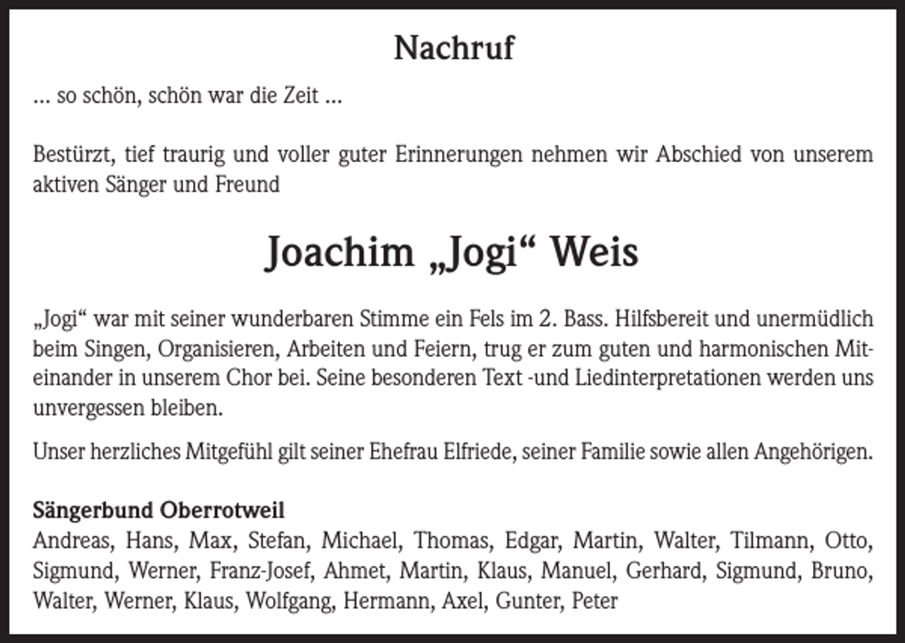 <p>Nachruf<br />… so schön, schön war die Zeit …<br />Bestürzt, tief traurig und voller guter Erinnerungen nehmen wir Abschied von unserem<br />aktiven Sänger und Freund</p><p>Joachim „Jogi“ Weis<br />„Jogi“ war mit seiner wunderbaren Stimme ein Fels im 2. Bass. Hilfsbereit und unermüdlich<br />beim Singen, Organisieren, Arbeiten und Feiern, trug er zum guten und harmonischen Miteinander in unserem Chor bei. Seine besonderen Text -und Liedinterpretationen werden uns<br />unvergessen bleiben.<br />Unser herzliches Mitgefühl gilt seiner Ehefrau Elfriede, seiner Familie sowie allen Angehörigen.<br />Sängerbund Oberrotweil<br />Andreas, Hans, Max, Stefan, Michael, Thomas, Edgar, Martin, Walter, Tilmann, Otto,<br />Sigmund, Werner, Franz-Josef, Ahmet, Martin, Klaus, Manuel, Gerhard, Sigmund, Bruno,<br />Walter, Werner, Klaus, Wolfgang, Hermann, Axel, Gunter, Peter</p>