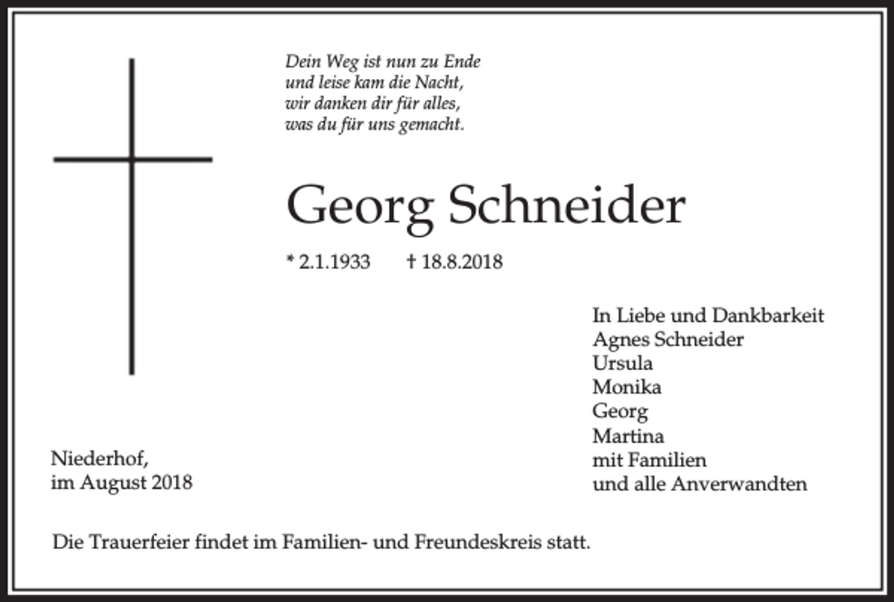 <p>Dein Weg ist nun zu Ende<br />und leise kam die Nacht,<br />wir danken dir für alles,<br />was du für uns gemacht.</p><p>Georg Schneider<br />* 2.1.1933</p><p>† 18.8.2018</p><p>Niederhof,<br />im August 2018<br />Die Trauerfeier findet im Familien- und Freundeskreis statt.</p><p>In Liebe und Dankbarkeit<br />Agnes Schneider<br />Ursula<br />Monika<br />Georg<br />Martina<br />mit Familien<br />und alle Anverwandten</p>