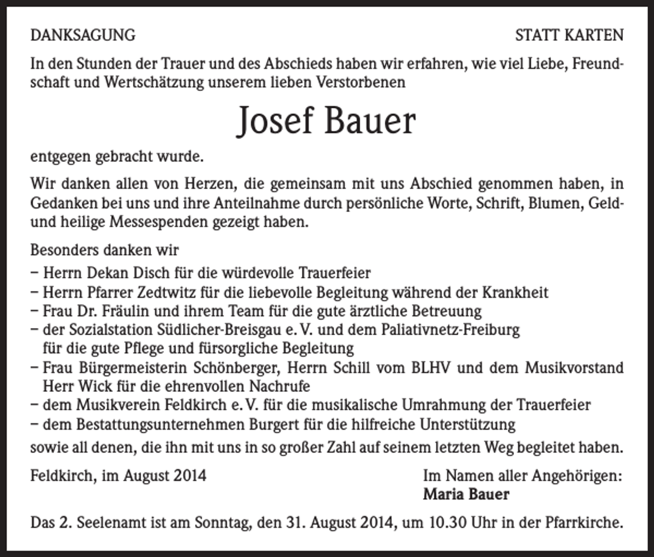 <p>DANKSAGUNG</p><p>STATT KARTEN</p><p>In den Stunden der Trauer und des Abschieds haben wir erfahren, wie viel Liebe, Freundschaft und Wertschätzung unserem lieben Verstorbenen</p><p>Josef Bauer<br />entgegen gebracht wurde.<br />Wir danken allen von Herzen, die gemeinsam mit uns Abschied genommen haben, in<br />Gedanken bei uns und ihre Anteilnahme durch persönliche Worte, Schrift, Blumen, Geldund heilige Messespenden gezeigt haben.<br />Besonders danken wir<br />– Herrn Dekan Disch für die würdevolle Trauerfeier<br />– Herrn Pfarrer Zedtwitz für die liebevolle Begleitung während der Krankheit<br />– Frau Dr. Fräulin und ihrem Team für die gute ärztliche Betreuung<br />– der Sozialstation Südlicher-Breisgau e. V. und dem Paliativnetz-Freiburg</p><p>für die gute Pflege und fürsorgliche Begleitung<br />– Frau Bürgermeisterin Schönberger, Herrn Schill vom BLHV und dem Musikvorstand<br />Herr Wick für die ehrenvollen Nachrufe<br />– dem Musikverein Feldkirch e. V. für die musikalische Umrahmung der Trauerfeier<br />– dem Bestattungsunternehmen Burgert für die hilfreiche Unterstützung<br />sowie all denen, die ihn mit uns in so großer Zahl auf seinem letzten Weg begleitet haben.<br />Feldkirch, im August 2014</p><p>Im Namen aller Angehörigen:<br />Maria Bauer</p><p>Das 2. Seelenamt ist am Sonntag, den 31. August 2014, um 10.30 Uhr in der Pfarrkirche.</p>