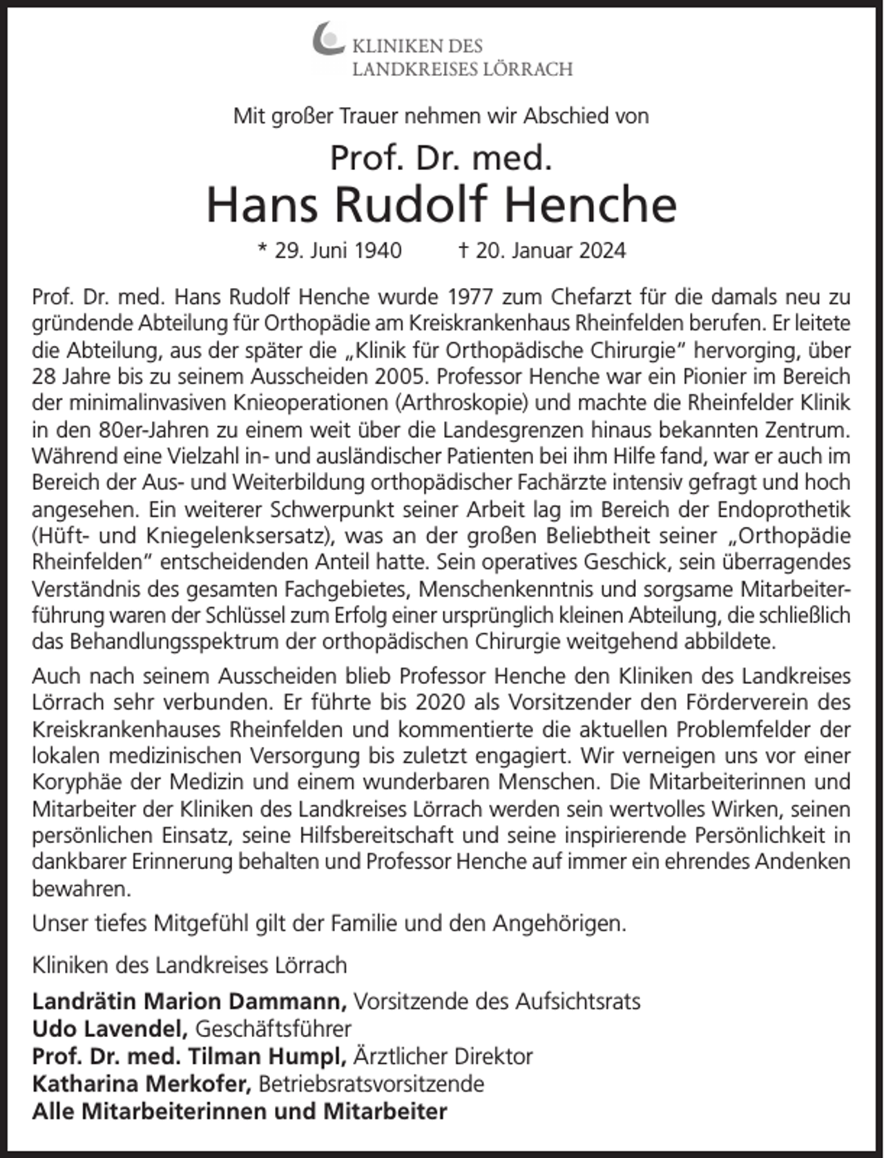 <p>KLINIKEN DES<br />LANDKREISES LÖRRACH</p><p>Mit großer Trauer nehmen wir Abschied von</p><p>Prof. Dr. med.</p><p>Hans Rudolf Henche<br />* 29. Juni 1940</p><p>† 20. Januar 2024</p><p>Prof. Dr. med. Hans Rudolf Henche wurde 1977 zum Chefarzt für die damals neu zu<br />gründende Abteilung für Orthopädie am Kreiskrankenhaus Rheinfelden berufen. Er leitete<br />die Abteilung, aus der später die „Klinik für Orthopädische Chirurgie“ hervorging, über<br />28 Jahre bis zu seinem Ausscheiden 2005. Professor Henche war ein Pionier im Bereich<br />der minimalinvasiven Knieoperationen (Arthroskopie) und machte die Rheinfelder Klinik<br />in den 80er-Jahren zu einem weit über die Landesgrenzen hinaus bekannten Zentrum.<br />Während eine Vielzahl in- und ausländischer Patienten bei ihm Hilfe fand, war er auch im<br />Bereich der Aus- und Weiterbildung orthopädischer Fachärzte intensiv gefragt und hoch<br />angesehen. Ein weiterer Schwerpunkt seiner Arbeit lag im Bereich der Endoprothetik<br />(Hüft- und Kniegelenksersatz), was an der großen Beliebtheit seiner „Orthopädie<br />Rheinfelden“ entscheidenden Anteil hatte. Sein operatives Geschick, sein überragendes<br />Verständnis des gesamten Fachgebietes, Menschenkenntnis und sorgsame Mitarbeiterführung waren der Schlüssel zum Erfolg einer ursprünglich kleinen Abteilung, die schließlich<br />das Behandlungsspektrum der orthopädischen Chirurgie weitgehend abbildete.<br />Auch nach seinem Ausscheiden blieb Professor Henche den Kliniken des Landkreises<br />Lörrach sehr verbunden. Er führte bis 2020 als Vorsitzender den Förderverein des<br />Kreiskrankenhauses Rheinfelden und kommentierte die aktuellen Problemfelder der<br />lokalen medizinischen Versorgung bis zuletzt engagiert. Wir verneigen uns vor einer<br />Koryphäe der Medizin und einem wunderbaren Menschen. Die Mitarbeiterinnen und<br />Mitarbeiter der Kliniken des Landkreises Lörrach werden sein wertvolles Wirken, seinen<br />persönlichen Einsatz, seine Hilfsbereitschaft und seine inspirierende Persönlichkeit in<br />dankbarer Erinnerung behalten und Professor Henche auf immer ein ehrendes Andenken<br />bewahren.</p><p>Unser tiefes Mitgefühl gilt der Familie und den Angehörigen.<br />Kliniken des Landkreises Lörrach<br />Landrätin Marion Dammann, Vorsitzende des Aufsichtsrats<br />Udo Lavendel, Geschäftsführer<br />Prof. Dr. med. Tilman Humpl, Ärztlicher Direktor<br />Katharina Merkofer, Betriebsratsvorsitzende<br />Alle Mitarbeiterinnen und Mitarbeiter</p>