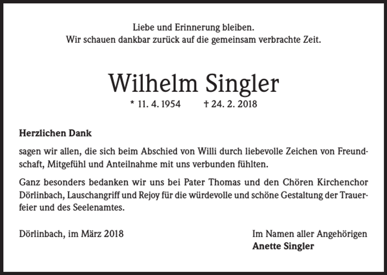 <p>Liebe und Erinnerung bleiben.<br />Wir schauen dankbar zurück auf die gemeinsam verbrachte Zeit.</p><p>Wilhelm Singler<br />* 11. 4. 1954</p><p>† 24. 2. 2018</p><p>Herzlichen Dank<br />sagen wir allen, die sich beim Abschied von Willi durch liebevolle Zeichen von Freundschaft, Mitgefühl und Anteilnahme mit uns verbunden fühlten.<br />Ganz besonders bedanken wir uns bei Pater Thomas und den Chören Kirchenchor<br />Dörlinbach, Lauschangriff und Rejoy für die würdevolle und schöne Gestaltung der Trauerfeier und des Seelenamtes.<br />Dörlinbach, im März 2018</p><p>Im Namen aller Angehörigen<br />Anette Singler</p>