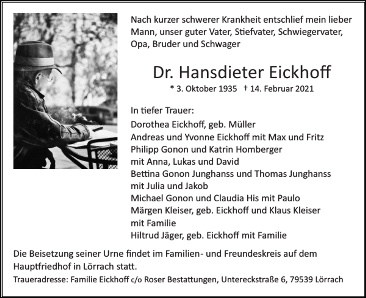 <p>Nach kurzer schwerer Krankheit entschlief mein lieber<br />Mann, unser guter Vater, Stiefvater, Schwiegervater,<br />Opa, Bruder und Schwager</p><p>Dr. Hansdieter Eickhoﬀ<br />* 3. Oktober 1935 † 14. Februar 2021</p><p>In tiefer Trauer:<br />Dorothea Eickhoﬀ, geb. Müller<br />Andreas und Yvonne Eickhoﬀ mit Max und Fritz<br />Philipp Gonon und Katrin Homberger<br />mit Anna, Lukas und David<br />Bettina Gonon Junghanss und Thomas Junghanss<br />mit Julia und Jakob<br />Michael Gonon und Claudia His mit Paulo<br />Märgen Kleiser, geb. Eickhoﬀ und Klaus Kleiser<br />mit Familie<br />Hiltrud Jäger, geb. Eickhoﬀ mit Familie<br />Die Beisetzung seiner Urne ﬁndet im Familien­ und Freundeskreis auf dem<br />Hauptfriedhof in Lörrach statt.<br />Traueradresse: Familie Eickhoﬀ c/o Roser Bestattungen, Untereckstraße 6, 79539 Lörrach</p>