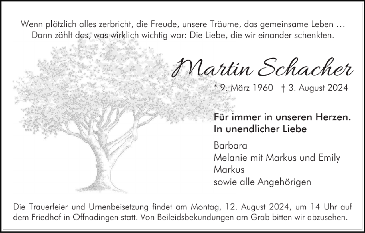 <p>Wenn plötzlich alles zerbricht, die Freude, unsere Träume, das gemeinsame Leben …<br />Dann zählt das, was wirklich wichtig war: Die Liebe, die wir einander schenkten.</p><p>Martin Schacher<br />* 9. März 1960 † 3. August 2024</p><p>Für immer in unseren Herzen.<br />In unendlicher Liebe<br />Barbara<br />Melanie mit Markus und Emily<br />Markus<br />sowie alle Angehörigen<br />Die Trauerfeier und Urnenbeisetzung findet am Montag, 12. August 2024, um 14 Uhr auf<br />dem Friedhof in Offnadingen statt. Von Beileidsbekundungen am Grab bitten wir abzusehen.</p>