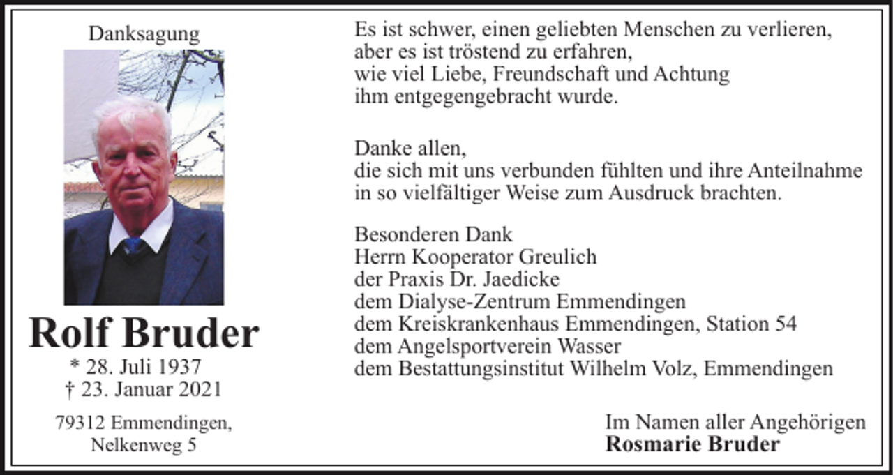 <p>Danksagung</p><p>Es ist schwer, einen geliebten Menschen zu verlieren,<br />aber es ist tröstend zu erfahren,<br />wie viel Liebe, Freundschaft und Achtung<br />ihm entgegengebracht wurde.<br />Danke allen,<br />die sich mit uns verbunden fühlten und ihre Anteilnahme<br />in so vielfältiger Weise zum Ausdruck brachten.</p><p>Rolf Bruder<br />* 28. Juli 1937<br />† 23. Januar 2021</p><p>79312 Emmendingen,<br />Nelkenweg 5</p><p>Besonderen Dank<br />Herrn Kooperator Greulich<br />der Praxis Dr. Jaedicke<br />dem Dialyse-Zentrum Emmendingen<br />dem Kreiskrankenhaus Emmendingen, Station 54<br />dem Angelsportverein Wasser<br />dem Bestattungsinstitut Wilhelm Volz, Emmendingen<br />Im Namen aller Angehörigen<br />Rosmarie Bruder</p>