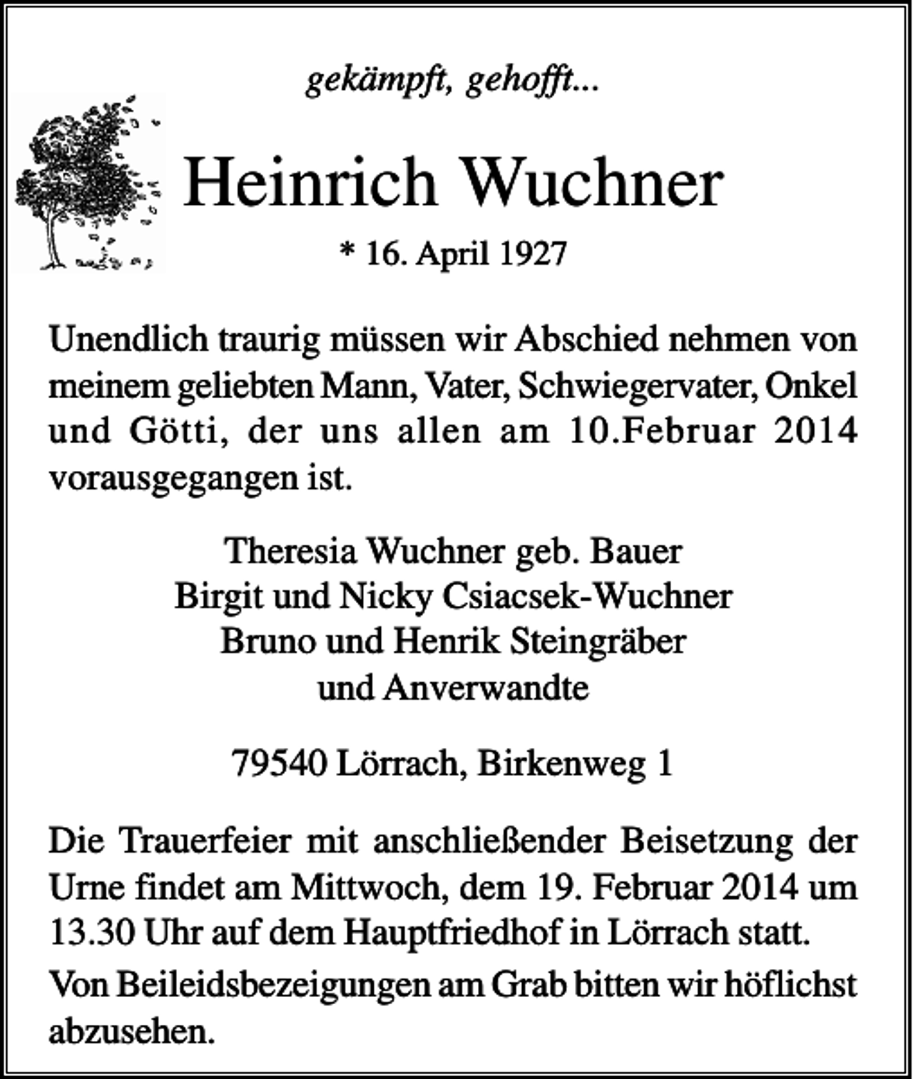 <p>gekämpft, gehofft...</p><p>Heinrich Wuchner<br />* 16. April 1927</p><p>Unendlich traurig müssen wir Abschied nehmen von<br />meinem geliebten Mann, Vater, Schwiegervater, Onkel<br />und Götti, der uns allen am 10.Februar 2014<br />vorausgegangen ist.<br />Theresia Wuchner geb. Bauer<br />Birgit und Nicky Csiacsek-Wuchner<br />Bruno und Henrik Steingräber<br />und Anverwandte<br />79540 Lörrach, Birkenweg 1<br />Die Trauerfeier mit anschließender Beisetzung der<br />Urne findet am Mittwoch, dem 19. Februar 2014 um<br />13.30 Uhr auf dem Hauptfriedhof in Lörrach statt.<br />Von Beileidsbezeigungen am Grab bitten wir höflichst<br />abzusehen.</p>