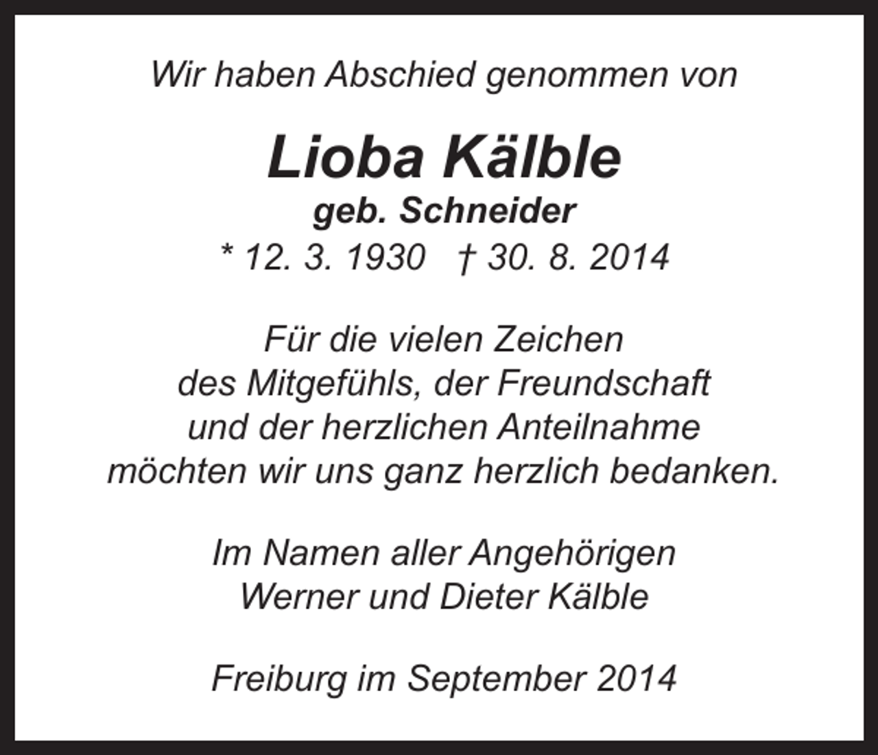 <p>Wir haben Abschied genommen von</p><p>Lioba Kälble</p><p>geb. Schneider<br />* 12. 3. 1930 † 30. 8. 2014<br />Für die vielen Zeichen<br />des Mitgefühls, der Freundschaft<br />und der herzlichen Anteilnahme<br />möchten wir uns ganz herzlich bedanken.<br />Im Namen aller Angehörigen<br />Werner und Dieter Kälble<br />Freiburg im September 2014</p>