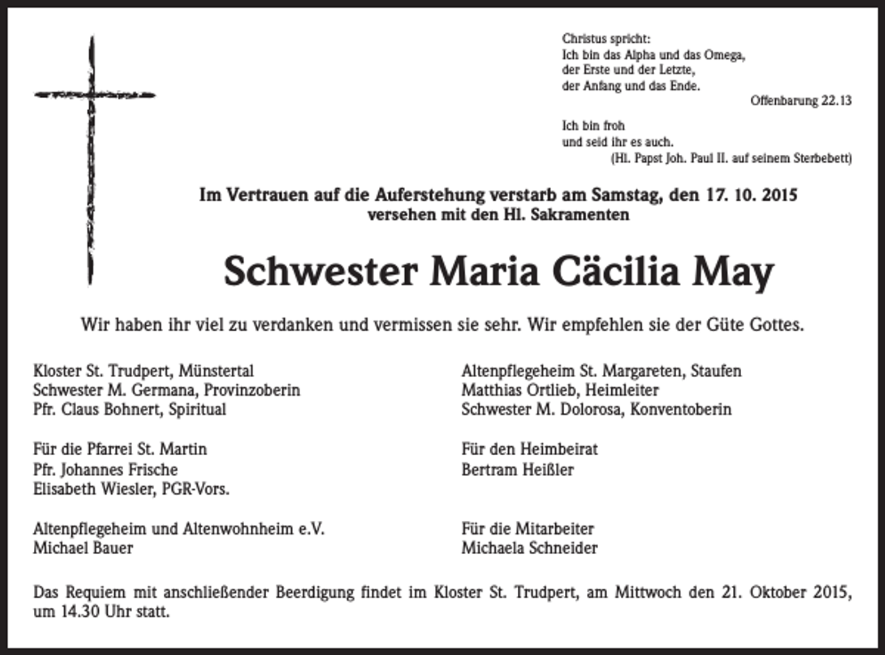 <p>Christus spricht:<br />Ich bin das Alpha und das Omega,<br />der Erste und der Letzte,<br />der Anfang und das Ende.</p><p>Offenbarung 22.13<br />Ich bin froh<br />und seid ihr es auch.</p><p>(Hl. Papst Joh. Paul II. auf seinem Sterbebett)</p><p>Im Vertrauen auf die Auferstehung verstarb am Samstag, den 17. 10. 2015<br />versehen mit den Hl. Sakramenten</p><p>Schwester Maria Cäcilia May<br />Wir haben ihr viel zu verdanken und vermissen sie sehr. Wir empfehlen sie der Güte Gottes.<br />Kloster St. Trudpert, Münstertal<br />Schwester M. Germana, Provinzoberin<br />Pfr. Claus Bohnert, Spiritual</p><p>Altenpflegeheim St. Margareten, Staufen<br />Matthias Ortlieb, Heimleiter<br />Schwester M. Dolorosa, Konventoberin</p><p>Für die Pfarrei St. Martin<br />Pfr. Johannes Frische<br />Elisabeth Wiesler, PGR-Vors.</p><p>Für den Heimbeirat<br />Bertram Heißler</p><p>Altenpflegeheim und Altenwohnheim e.V.<br />Michael Bauer</p><p>Für die Mitarbeiter<br />Michaela Schneider</p><p>Das Requiem mit anschließender Beerdigung findet im Kloster St. Trudpert, am Mittwoch den 21. Oktober 2015,<br />um 14.30 Uhr statt.</p>