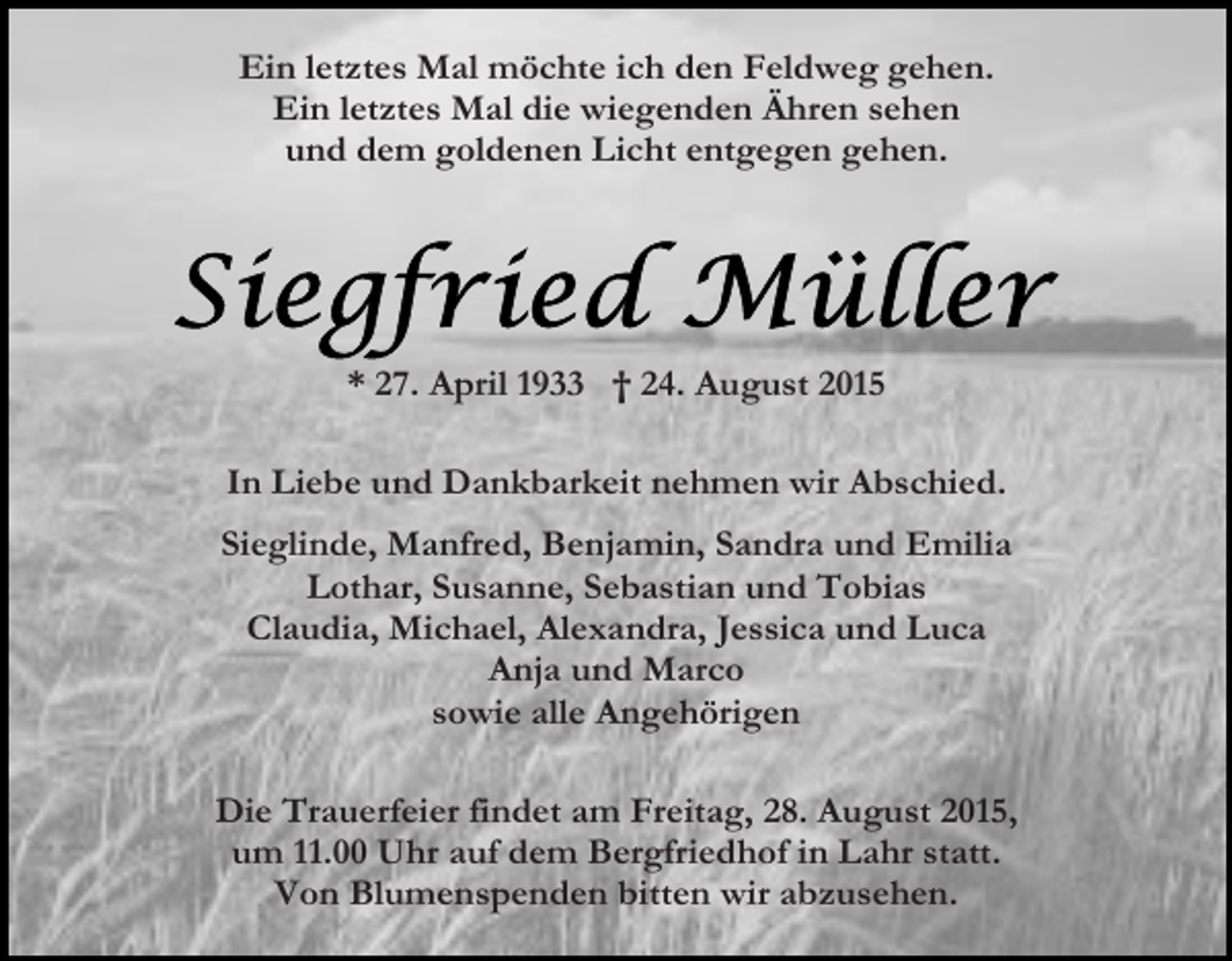<p>Ein letztes Mal möchte ich den Feldweg gehen.<br />Ein letztes Mal die wiegenden Ähren sehen<br />und dem goldenen Licht entgegen gehen.</p><p>* 27. April 1933 † 24. August 2015<br />In Liebe und Dankbarkeit nehmen wir Abschied.<br />Sieglinde, Manfred, Benjamin, Sandra und Emilia<br />Lothar, Susanne, Sebastian und Tobias<br />Claudia, Michael, Alexandra, Jessica und Luca<br />Anja und Marco<br />sowie alle Angehörigen<br />Die Trauerfeier findet am Freitag, 28. August 2015,<br />um 11.00 Uhr auf dem Bergfriedhof in Lahr statt.<br />Von Blumenspenden bitten wir abzusehen.</p>