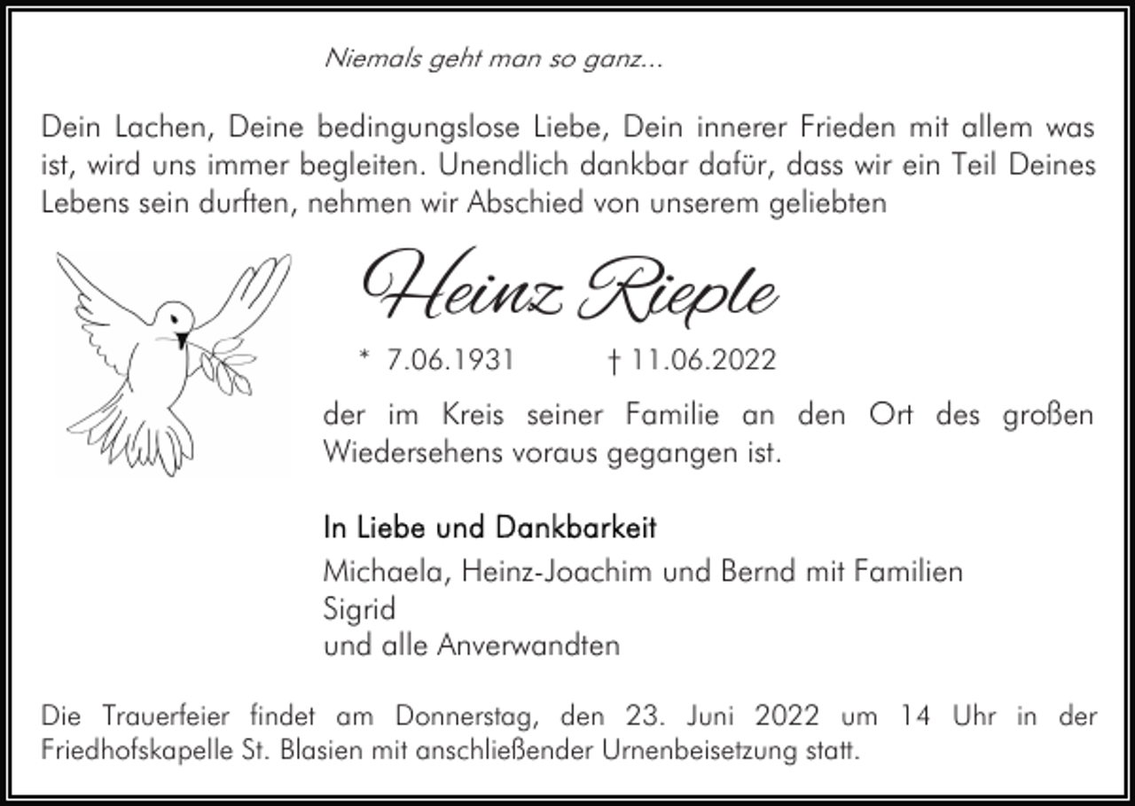<p>Niemals geht man so ganz...</p><p>Dein Lachen, Deine bedingungslose Liebe, Dein innerer Frieden mit allem was<br />ist, wird uns immer begleiten. Unendlich dankbar dafür, dass wir ein Teil Deines<br />Lebens sein durften, nehmen wir Abschied von unserem geliebten</p><p>Heinz Rieple</p><p>* 7.06.1931</p><p>† 11.06.2022</p><p>der im Kreis seiner Familie an den Ort des großen<br />Wiedersehens voraus gegangen ist.</p><p>Michaela, Heinz-Joachim und Bernd mit Familien<br />Sigrid<br />und alle Anverwandten<br />Die Trauerfeier findet am Donnerstag, den 23. Juni 2022 um 14 Uhr in der<br />Friedhofskapelle St. Blasien mit anschließender Urnenbeisetzung statt.</p>