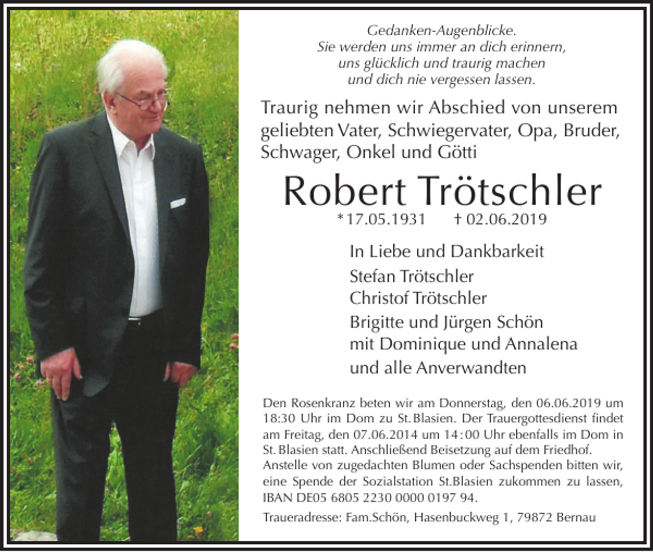 <p>Gedanken-Augenblicke.</p><p>Sie werden uns immer an dich erinnern,<br />uns glücklich und traurig machen<br />und dich nie vergessen lassen.</p><p>Traurig nehmen wir Abschied von unserem<br />geliebten Vater, Schwiegervater, Opa, Bruder,<br />Schwager, Onkel und Götti</p><p>Robert Trötschler<br />* 17.05.1931</p><p>† 02.06.2019</p><p>In Liebe und Dankbarkeit<br />Stefan Trötschler<br />Christof Trötschler<br />Brigitte und Jürgen Schön<br />mit Dominique und Annalena<br />und alle Anverwandten</p><p>Den Rosenkranz beten wir am Donnerstag, den 06.06.2019 um<br />18:30 Uhr im Dom zu St. Blasien. Der Trauergottesdienst findet<br />am Freitag, den 07.06.2014 um 14 : 00 Uhr ebenfalls im Dom in<br />St. Blasien statt. Anschließend Beisetzung auf dem Friedhof.<br />Anstelle von zugedachten Blumen oder Sachspenden bitten wir,<br />eine Spende der Sozialstation St.Blasien zukommen zu lassen,<br />IBAN DE05 6805 22300197 94.<br />Traueradresse: Fam.Schön, Hasenbuckweg 1, 79872 Bernau</p>