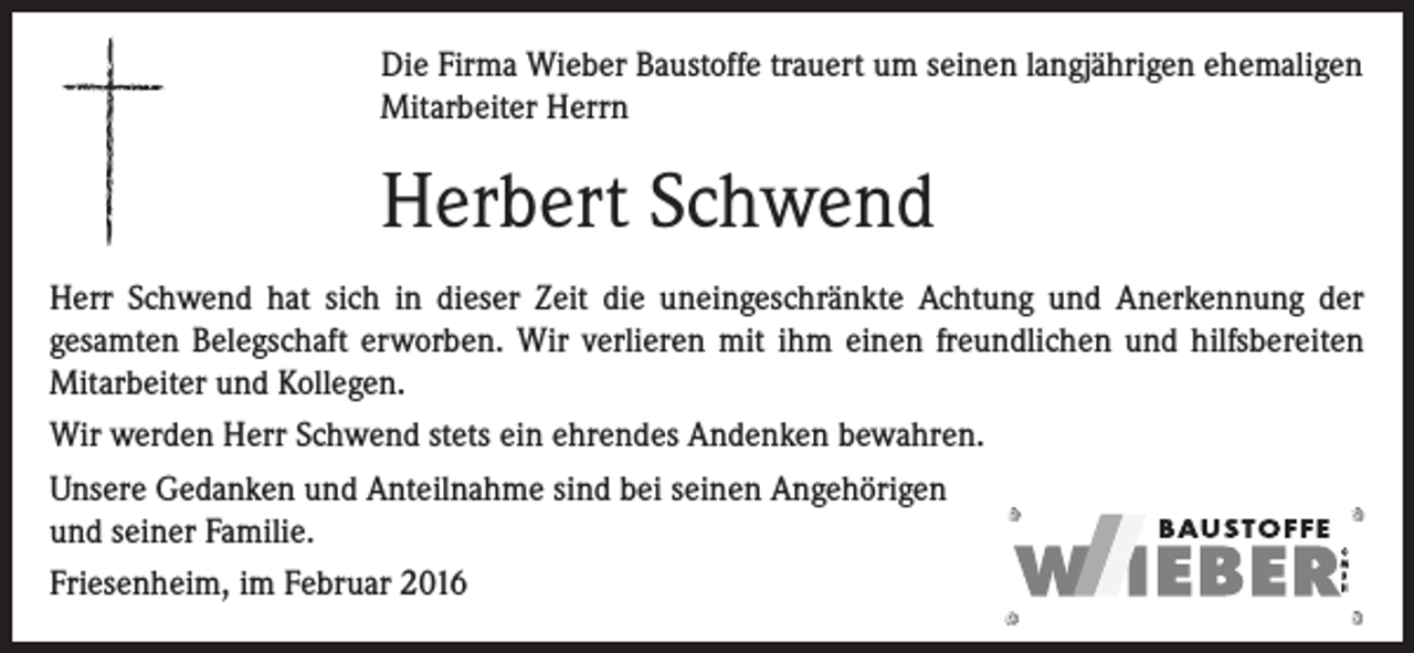 <p>Die Firma Wieber Baustoffe trauert um seinen langjährigen ehemaligen<br />Mitarbeiter Herrn</p><p>Herbert Schwend<br />Herr Schwend hat sich in dieser Zeit die uneingeschränkte Achtung und Anerkennung der<br />gesamten Belegschaft erworben. Wir verlieren mit ihm einen freundlichen und hilfsbereiten<br />Mitarbeiter und Kollegen.<br />Wir werden Herr Schwend stets ein ehrendes Andenken bewahren.<br />Unsere Gedanken und Anteilnahme sind bei seinen Angehörigen<br />und seiner Familie.<br />Friesenheim, im Februar 2016</p>