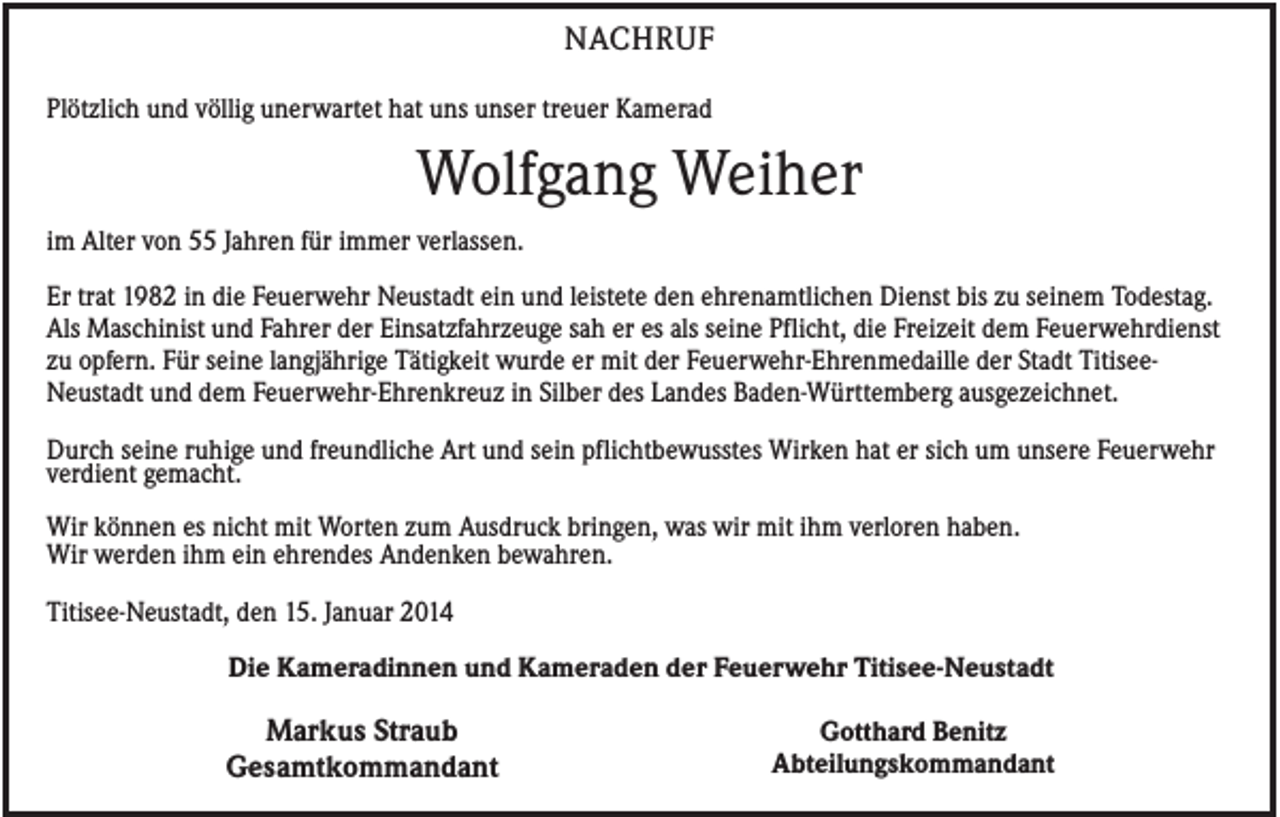 <p>NACHRUF<br />Plötzlich und völlig unerwartet hat uns unser treuer Kamerad</p><p>Wolfgang Weiher<br />im Alter von 55 Jahren für immer verlassen.<br />Er trat 1982 in die Feuerwehr Neustadt ein und leistete den ehrenamtlichen Dienst bis zu seinem Todestag.<br />Als Maschinist und Fahrer der Einsatzfahrzeuge sah er es als seine Pflicht, die Freizeit dem Feuerwehrdienst<br />zu opfern. Für seine langjährige Tätigkeit wurde er mit der Feuerwehr-Ehrenmedaille der Stadt TitiseeNeustadt und dem Feuerwehr-Ehrenkreuz in Silber des Landes Baden-Württemberg ausgezeichnet.<br />Durch seine ruhige und freundliche Art und sein pflichtbewusstes Wirken hat er sich um unsere Feuerwehr<br />verdient gemacht.<br />Wir können es nicht mit Worten zum Ausdruck bringen, was wir mit ihm verloren haben.<br />Wir werden ihm ein ehrendes Andenken bewahren.<br />Titisee-Neustadt, den 15. Januar 2014<br />Die Kameradinnen und Kameraden der Feuerwehr Titisee-Neustadt</p><p>Markus Straub<br />Gesamtkommandant</p><p>Gotthard Benitz<br />Abteilungskommandant</p>