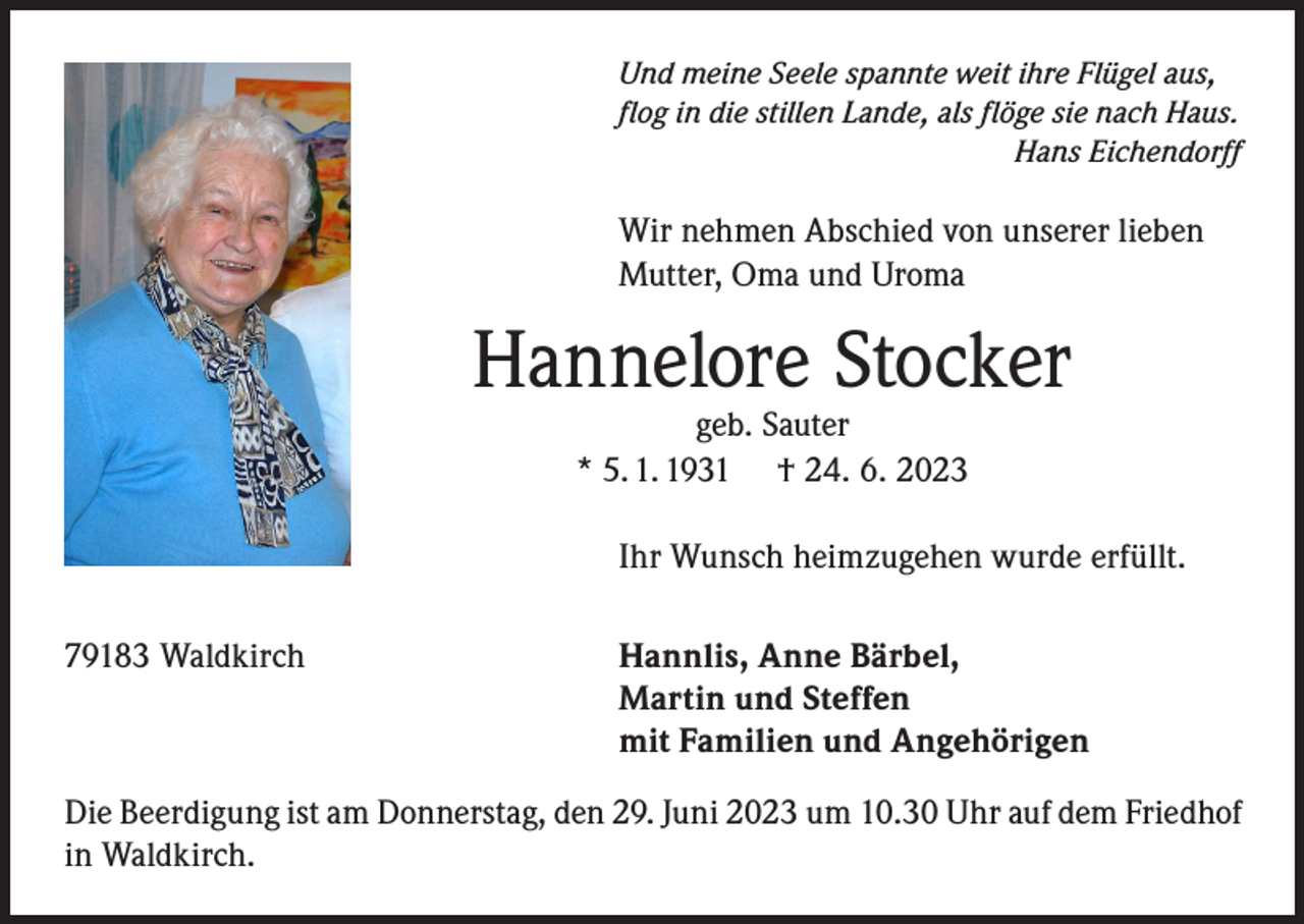 <p>Und meine Seele spannte weit ihre Flügel aus,<br />flog in die stillen Lande, als flöge sie nach Haus.</p><p>Hans Eichendorff</p><p>Wir nehmen Abschied von unserer lieben<br />Mutter, Oma und Uroma</p><p>Hannelore Stocker<br />geb. Sauter<br />* 5. 1. 1931 † 24. 6. 2023</p><p>Ihr Wunsch heimzugehen wurde erfüllt.<br />79183 Waldkirch</p><p>Hannlis, Anne Bärbel,<br />Martin und Steffen<br />mit Familien und Angehörigen</p><p>Die Beerdigung ist am Donnerstag, den 29. Juni 2023 um 10.30 Uhr auf dem Friedhof<br />in Waldkirch.</p>