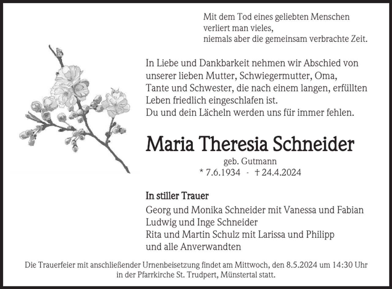 <p>Mit dem Tod eines geliebten Menschen<br />verliert man vieles,<br />niemals aber die gemeinsam verbrachte Zeit.</p><p>In Liebe und Dankbarkeit nehmen wir Abschied von<br />unserer lieben Mutter, Schwiegermutter, Oma,<br />Tante und Schwester, die nach einem langen, erfüllten<br />Leben friedlich eingeschlafen ist.<br />Du und dein Lächeln werden uns für immer fehlen.</p><p>Maria Theresia Schneider<br />geb. Gutmann<br />* 7.6.1934 - † 24.4.2024</p><p>In stiller Trauer<br />Georg und Monika Schneider mit Vanessa und Fabian<br />Ludwig und Inge Schneider<br />Rita und Martin Schulz mit Larissa und Philipp<br />und alle Anverwandten<br />Die Trauerfeier mit anschließender Urnenbeisetzung findet am Mittwoch, den 8.5.2024 um 14:30 Uhr<br />in der Pfarrkirche St. Trudpert, Münstertal statt.</p>