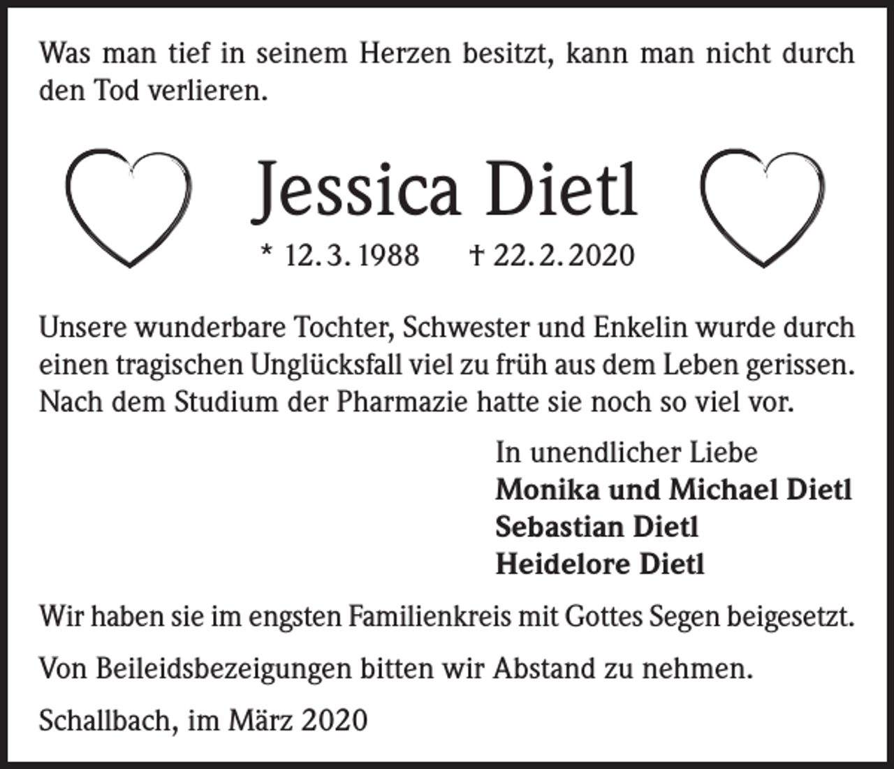 <p>Was man tief in seinem Herzen besitzt, kann man nicht durch<br />den Tod verlieren.</p><p>Jessica Dietl<br />* 12. 3. 1988 † 22. 2. 2020<br />Unsere wunderbare Tochter, Schwester und Enkelin wurde durch<br />einen tragischen Unglücksfall viel zu früh aus dem Leben gerissen.<br />Nach dem Studium der Pharmazie hatte sie noch so viel vor.</p><p>In unendlicher Liebe<br />Monika und Michael Dietl<br />Sebastian Dietl<br />Heidelore Dietl</p><p>Wir haben sie im engsten Familienkreis mit Gottes Segen beigesetzt.<br />Von Beileidsbezeigungen bitten wir Abstand zu nehmen.<br />Schallbach, im März 2020</p>