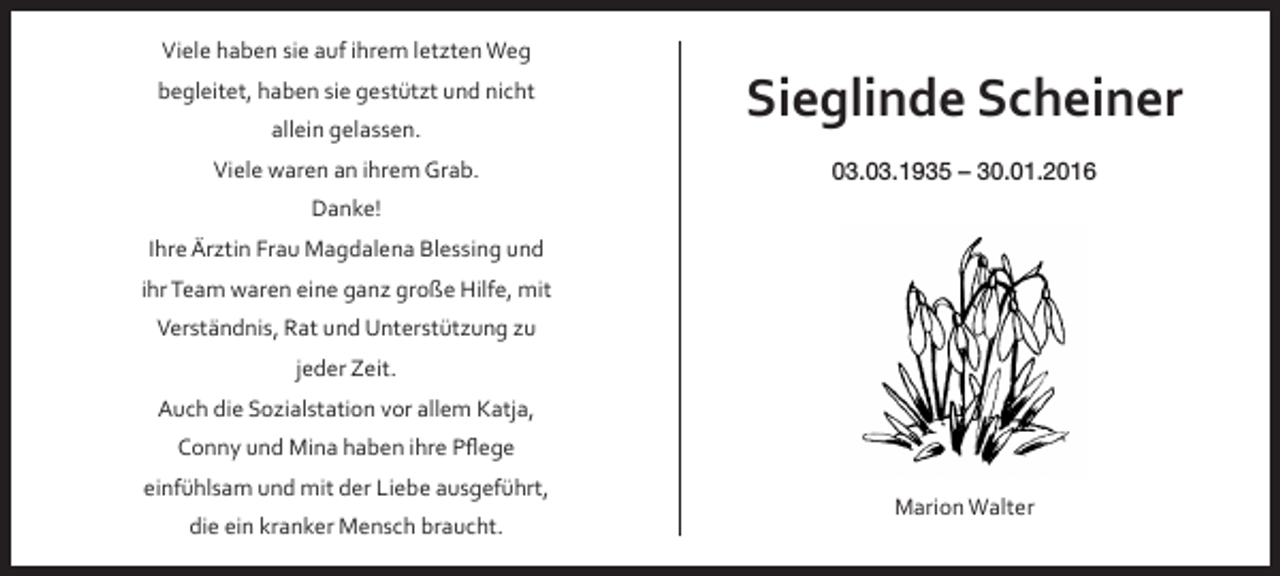 <p>Viele haben sie auf ihrem letzten Weg<br />begleitet, haben sie gestützt und nicht<br />allein gelassen.<br />Viele waren an ihrem Grab.</p><p>Sieglinde Scheiner<br />03.03.1935 – 30.01.2016</p><p>Danke!<br />Ihre Ärztin Frau Magdalena Blessing und<br />ihr Team waren eine ganz große Hilfe, mit<br />Verständnis, Rat und Unterstützung zu<br />jeder Zeit.<br />Auch die Sozialstation vor allem Katja,<br />Conny und Mina haben ihre Pflege<br />einfühlsam und mit der Liebe ausgeführt,<br />die ein kranker Mensch braucht.</p><p>Marion Walter</p>