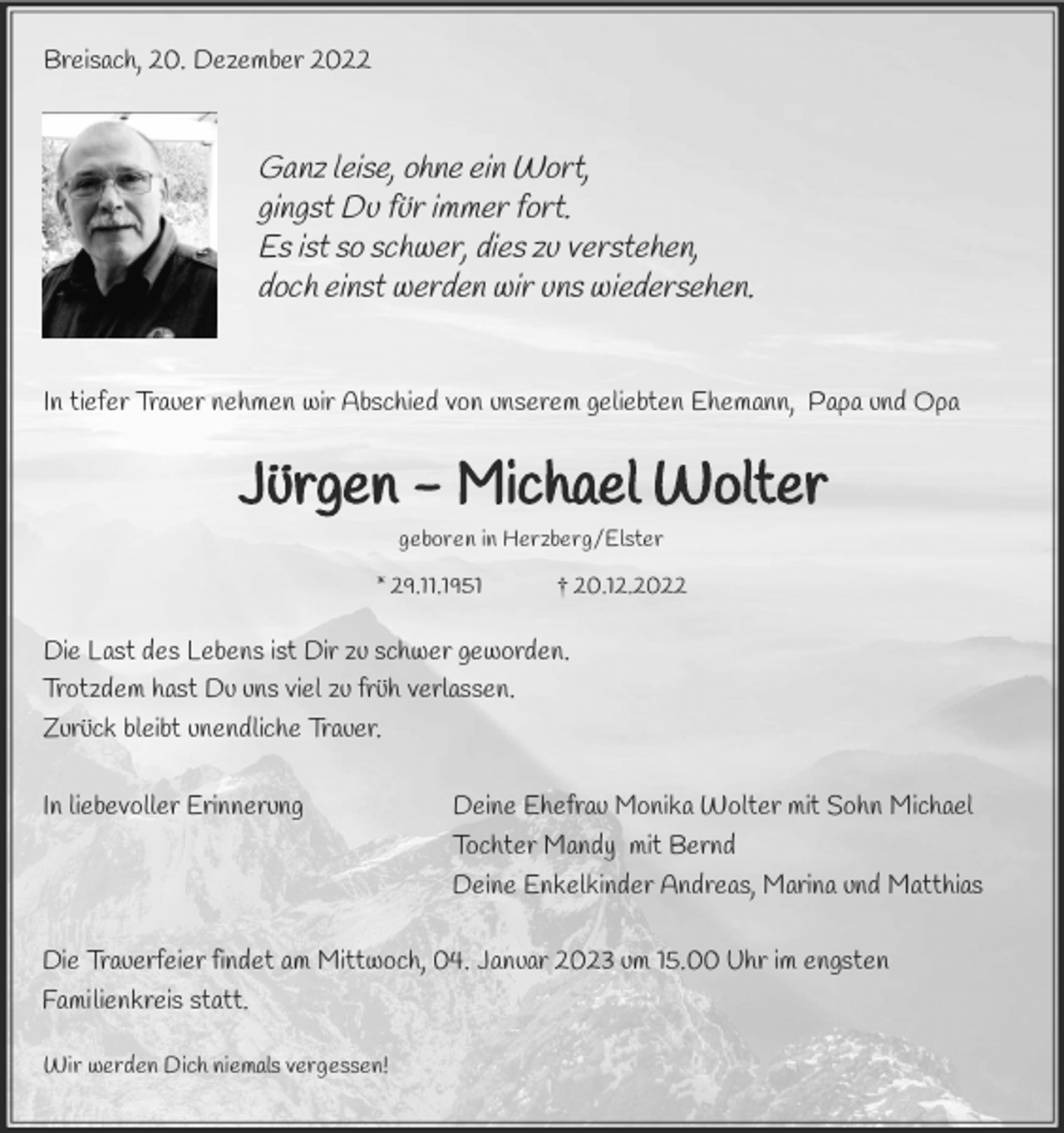 <p>Breisach, 20. Dezember 2022</p><p>Ganz leise, ohne ein Wort,<br />gingst Du für immer fort.<br />Es ist so schwer, dies zu verstehen,<br />doch einst werden wir uns wiedersehen.</p><p>In tiefer Trauer nehmen wir Abschied von unserem geliebten Ehemann, Papa und Opa</p><p>Jürgen - Michael Wolter<br />geboren in Herzberg/Elster</p><p>* 29.11.1951</p><p>† 20.12.2022</p><p>Die Last des Lebens ist Dir zu schwer geworden.<br />Trotzdem hast Du uns viel zu früh verlassen.<br />Zurück bleibt unendliche Trauer.<br />In liebevoller Erinnerung</p><p>Deine Ehefrau Monika Wolter mit Sohn Michael<br />Tochter Mandy mit Bernd<br />Deine Enkelkinder Andreas, Marina und Matthias</p><p>Die Trauerfeier findet am Mittwoch, 04. Januar 2023 um 15.00 Uhr im engsten<br />Familienkreis statt.<br />Wir werden Dich niemals vergessen!</p>