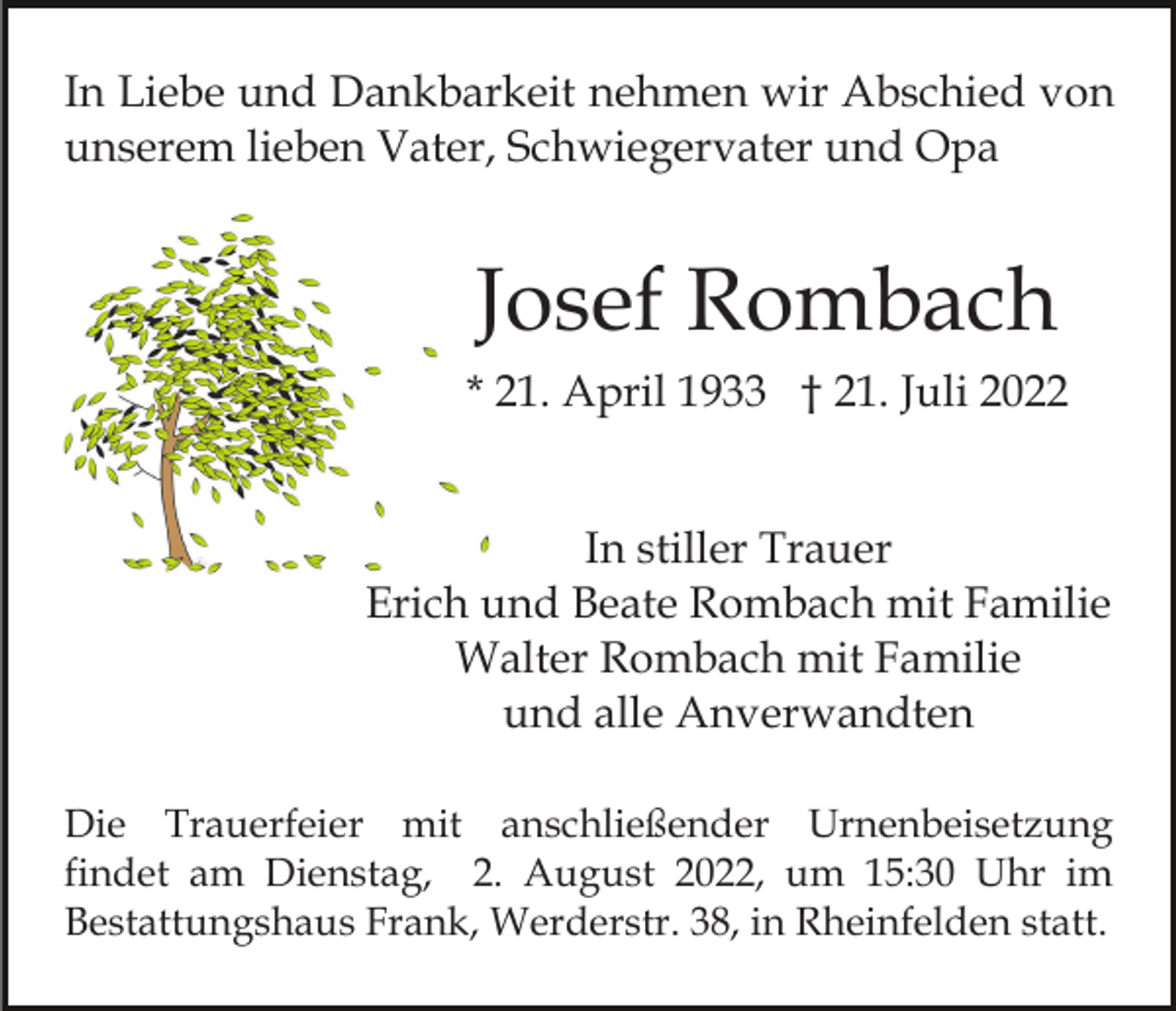 <p>In Liebe und Dankbarkeit nehmen wir Abschied von<br />unserem lieben Vater, Schwiegervater und Opa</p><p>Josef Rombach<br />* 21. April 1933 † 21. Juli 2022<br />In stiller Trauer<br />Erich und Beate Rombach mit Familie<br />Walter Rombach mit Familie<br />und alle Anverwandten<br />Die Trauerfeier mit anschließender Urnenbeisetzung<br />findet am Dienstag, 2. August 2022, um 15:30 Uhr im<br />Bestattungshaus Frank, Werderstr. 38, in Rheinfelden statt.</p>