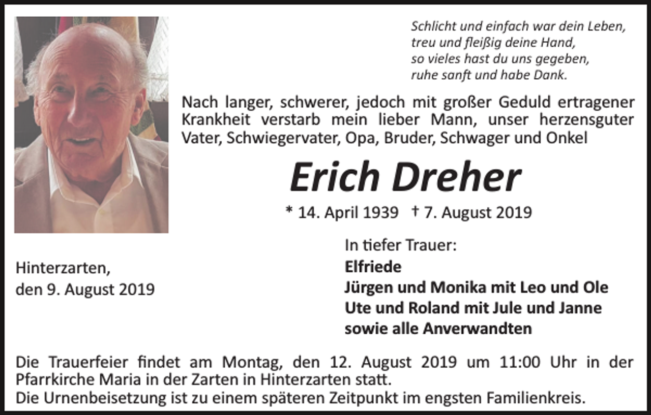 <p>Schlicht und einfach war dein Leben,<br />treu und ﬂeißig deine Hand,<br />so vieles hast du uns gegeben,<br />ruhe san� und habe Dank.</p><p>Nach langer, schwerer, jedoch mit großer Geduld ertragener<br />Krankheit verstarb mein lieber Mann, unser herzensguter<br />Vater, Schwiegervater, Opa, Bruder, Schwager und Onkel</p><p>Erich Dreher<br />* 14. April 1939 † 7. August 2019<br />Hinterzarten,<br />den 9. August 2019</p><p>In �efer Trauer:<br />Elfriede<br />Jürgen und Monika mit Leo und Ole<br />Ute und Roland mit Jule und Janne<br />sowie alle Anverwandten</p><p>Die Trauerfeier ﬁndet am Montag, den 12. August 2019 um 11:00 Uhr in der<br />Pfarrkirche Maria in der Zarten in Hinterzarten sta�.<br />Die Urnenbeisetzung ist zu einem späteren Zeitpunkt im engsten Familienkreis.</p>