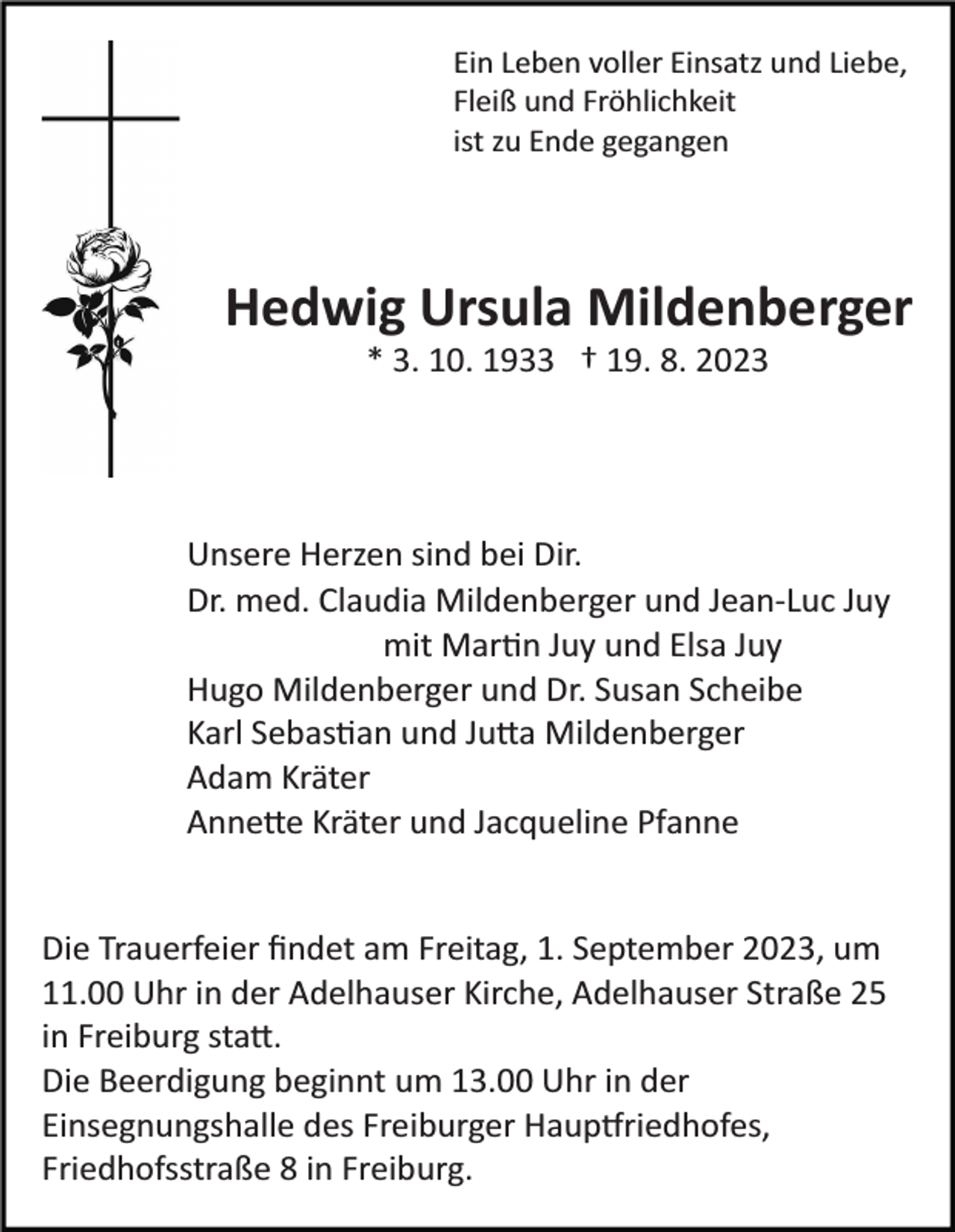 <p>Ein Leben voller Einsatz und Liebe,<br />Fleiß und Fröhlichkeit<br />ist zu Ende gegangen</p><p>Hedwig Ursula Mildenberger<br />* 3. 10. 1933 † 19. 8. 2023</p><p>Unsere Herzen sind bei Dir.<br />Dr. med. Claudia Mildenberger und Jean­Luc Juy<br />mit Martin Juy und Elsa Juy<br />Hugo Mildenberger und Dr. Susan Scheibe<br />Karl Sebastian und Jutta Mildenberger<br />Adam Kräter<br />Annette Kräter und Jacqueline Pfanne</p><p>Die Trauerfeier ﬁndet am Freitag, 1. September 2023, um<br />11.00 Uhr in der Adelhauser Kirche, Adelhauser Straße 25<br />in Freiburg statt.<br />Die Beerdigung beginnt um 13.00 Uhr in der<br />Einsegnungshalle des Freiburger Hauptfriedhofes,<br />Friedhofsstraße 8 in Freiburg.</p>