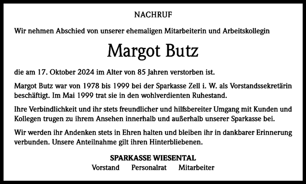 <p>NACHRUF<br />Wir nehmen Abschied von unserer ehemaligen Mitarbeiterin und Arbeits­kollegin</p><p>Margot Butz<br />die am 17. Oktober 2024 im Alter von 85 Jahren verstorben ist.<br />Margot Butz war von 1978 bis 1999 bei der Sparkasse Zell i. W. als Vorstandssekretärin<br />beschäftigt. Im Mai 1999 trat sie in den wohlverdienten Ruhestand.<br />Ihre Verbindlichkeit und ihr stets freundlicher und hilfsbereiter Umgang mit Kunden und<br />Kollegen trugen zu ihrem Ansehen innerhalb und außerhalb unserer Sparkasse bei.<br />Wir werden ihr Andenken stets in Ehren halten und bleiben ihr in dankbarer Erinnerung<br />verbunden. Unsere Anteilnahme gilt ihren Hinterbliebenen.<br />SPARKASSE WIESENTAL<br />Vorstand<br />Personalrat<br />Mitarbeiter</p>