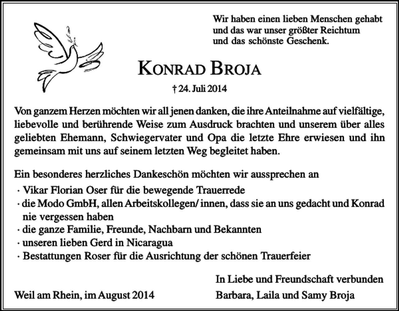 <p>Wir haben einen lieben Menschen gehabt<br />und das war unser größter Reichtum<br />und das schönste Geschenk.</p><p>KONRAD BROJA<br />† 24. Juli 2014</p><p>Von ganzem Herzen möchten wir all jenen danken, die ihre Anteilnahme auf vielfältige,<br />liebevolle und berührende Weise zum Ausdruck brachten und unserem über alles<br />geliebten Ehemann, Schwiegervater und Opa die letzte Ehre erwiesen und ihn<br />gemeinsam mit uns auf seinem letzten Weg begleitet haben.<br />Ein besonderes herzliches Dankeschön möchten wir aussprechen an<br />· Vikar Florian Oser für die bewegende Trauerrede<br />· die Modo GmbH, allen Arbeitskollegen/ innen, dass sie an uns gedacht und Konrad<br />nie vergessen haben<br />· die ganze Familie, Freunde, Nachbarn und Bekannten<br />· unseren lieben Gerd in Nicaragua<br />· Bestattungen Roser für die Ausrichtung der schönen Trauerfeier</p><p>Weil am Rhein, im August 2014</p><p>In Liebe und Freundschaft verbunden<br />Barbara, Laila und Samy Broja</p>