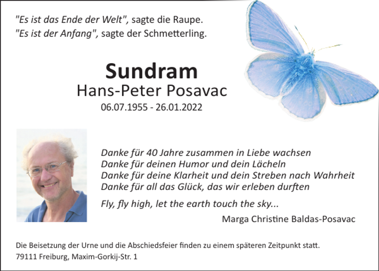 <p>"Es ist das Ende der Welt", sagte die Raupe.<br />"Es ist der Anfang", sagte der Schmetterling.</p><p>Sundram<br />Hans-Peter Posavac<br />06.07.1955 - 26.01.2022</p><p>Danke für 40 Jahre zusammen in Liebe wachsen<br />Danke für deinen Humor und dein Lächeln<br />Danke für deine Klarheit und dein Streben nach Wahrheit<br />Danke für all das Glück, das wir erleben durften<br />Fly, fly high, let the earth touch the sky...<br />Marga Christine Baldas-Posavac<br />Die Beisetzung der Urne und die Abschiedsfeier finden zu einem späteren Zeitpunkt statt.<br />79111 Freiburg, Maxim-Gorkij-Str. 1</p>