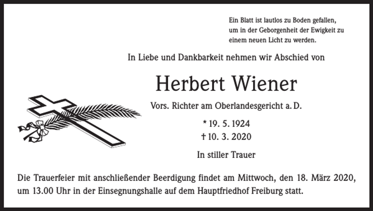 <p>Ein Blatt ist lautlos zu Boden gefallen,<br />um in der Geborgenheit der Ewigkeit zu<br />einem neuen Licht zu werden.</p><p>In Liebe und Dankbarkeit nehmen wir Abschied von</p><p>Herbert Wiener<br />Vors. Richter am Oberlandesgericht a. D.<br />* 19. 5. 1924<br />† 10. 3. 2020<br />In stiller Trauer<br />Die Trauerfeier mit anschließender Beerdigung findet am Mittwoch, den 18. März 2020,<br />um 13.00 Uhr in der Einsegnungshalle auf dem Hauptfriedhof Freiburg statt.</p>