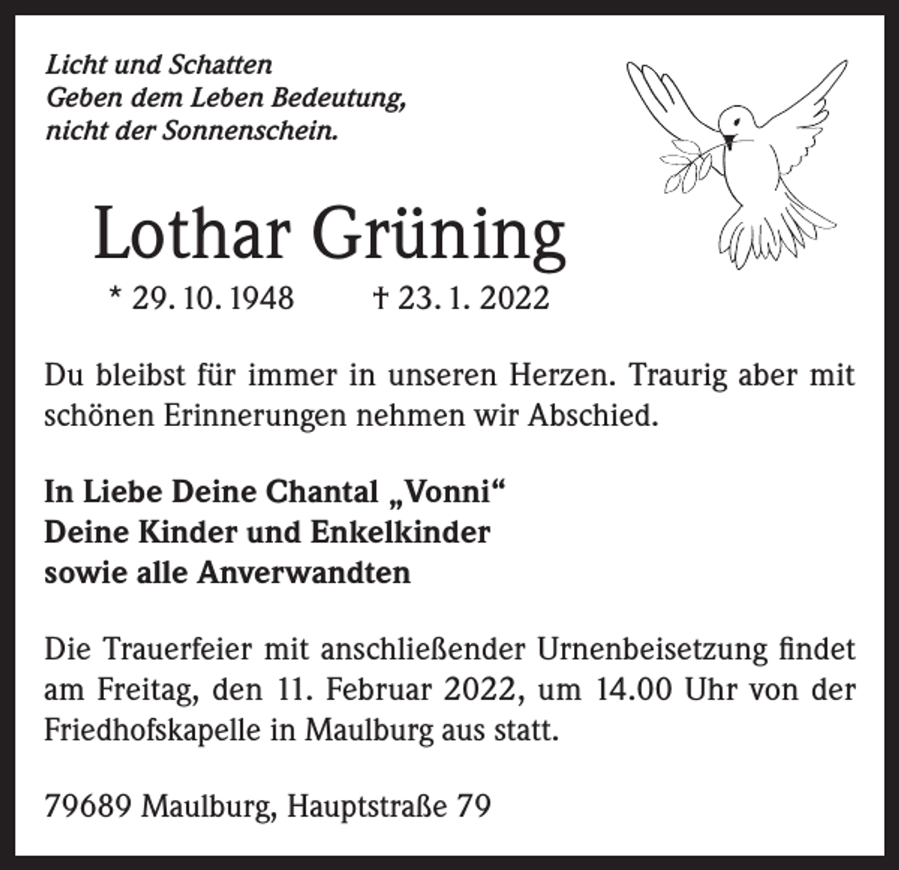 <p>Licht und Schatten<br />Geben dem Leben Bedeutung,<br />nicht der Sonnenschein.</p><p>Lothar Grüning<br />* 29. 10. 1948</p><p>† 23. 1. 2022</p><p>Du bleibst für immer in unseren Herzen. Traurig aber mit<br />schönen Erinnerungen nehmen wir Abschied.<br />In Liebe Deine Chantal „Vonni“<br />Deine Kinder und Enkelkinder<br />sowie alle Anverwandten<br />Die Trauerfeier mit anschließender Urnenbeisetzung findet<br />am Freitag, den 11. Februar 2022, um 14.00 Uhr von der<br />Friedhofskapelle in Maulburg aus statt.<br />79689 Maulburg, Hauptstraße 79</p>