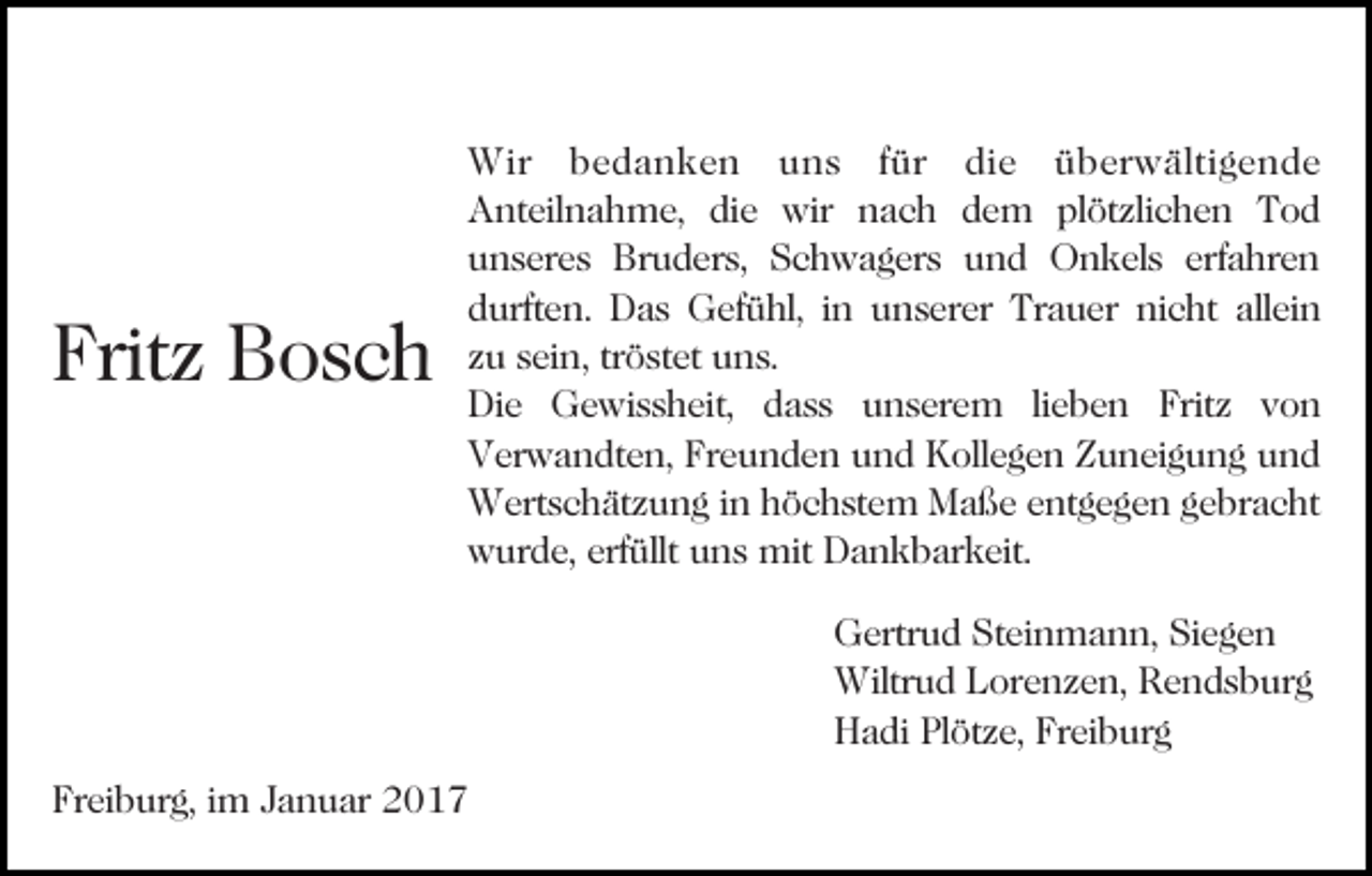 <p>Fritz<br />Bosch<br />Bild einfügen</p><p>Wir bedanken uns für die überwältigende<br />Anteilnahme, die wir nach dem plötzlichen Tod<br />unseres Bruders, Schwagers und Onkels erfahren<br />durften. Das Gefühl, in unserer Trauer nicht allein<br />zu sein, tröstet uns.<br />Die Gewissheit, dass unserem lieben Fritz von<br />Verwandten, Freunden und Kollegen Zuneigung und<br />Wertschätzung in höchstem Maße entgegen gebracht<br />wurde, erfüllt uns mit Dankbarkeit.<br />Gertrud Steinmann, Siegen<br />Wiltrud Lorenzen, Rendsburg<br />Hadi Plötze, Freiburg</p><p>Freiburg, im Januar 2017</p>