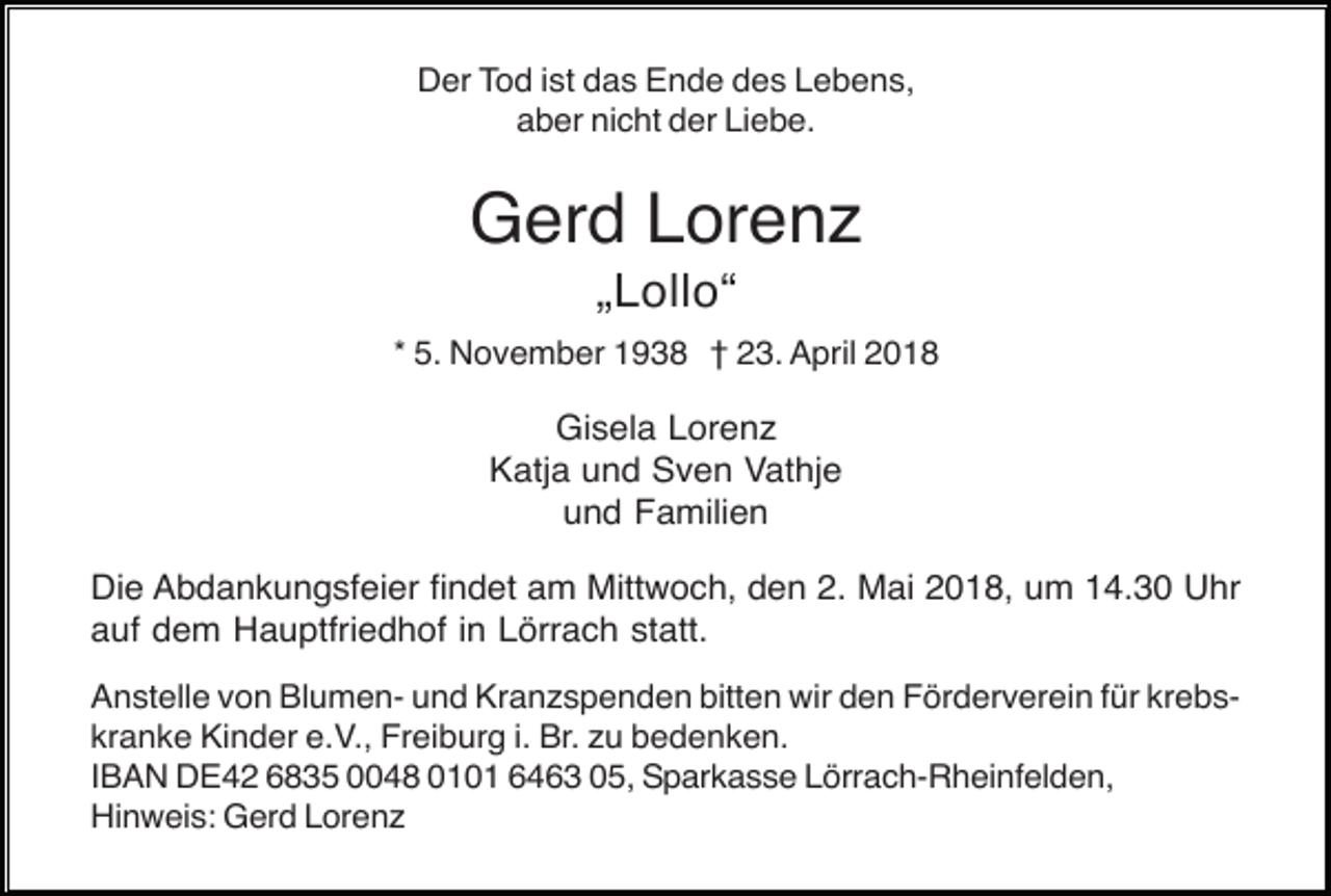 <p>Der Tod ist das Ende des Lebens,<br />aber nicht der Liebe.</p><p>Gerd Lorenz<br />„Lollo“<br />* 5. November 1938 † 23. April 2018</p><p>Gisela Lorenz<br />Katja und Sven Vathje<br />und Familien<br />Die Abdankungsfeier findet am Mittwoch, den 2. Mai 2018, um 14.30 Uhr<br />auf dem Hauptfriedhof in Lörrach statt.<br />Anstelle von Blumen- und Kranzspenden bitten wir den Förderverein für krebskranke Kinder e.V., Freiburg i. Br. zu bedenken.<br />IBAN DE42 6835 0048 0101 6463 05, Sparkasse Lörrach-Rheinfelden,<br />Hinweis: Gerd Lorenz</p>
