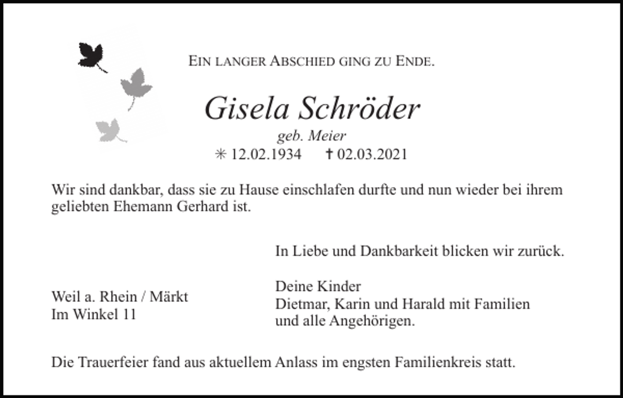 <p>EIN LANGER ABSCHIED GING ZU ENDE.</p><p>Gisela Schröder<br />geb. Meier<br />✳ 12.02.1934<br />✝ 02.03.2021<br />Wir sind dankbar, dass sie zu Hause einschlafen durfte und nun wieder bei ihrem<br />geliebten Ehemann Gerhard ist.<br />In Liebe und Dankbarkeit blicken wir zurück.<br />Weil a. Rhein / Märkt<br />Im Winkel 11</p><p>Deine Kinder<br />Dietmar, Karin und Harald mit Familien<br />und alle Angehörigen.</p><p>Die Trauerfeier fand aus aktuellem Anlass im engsten Familienkreis statt.</p>