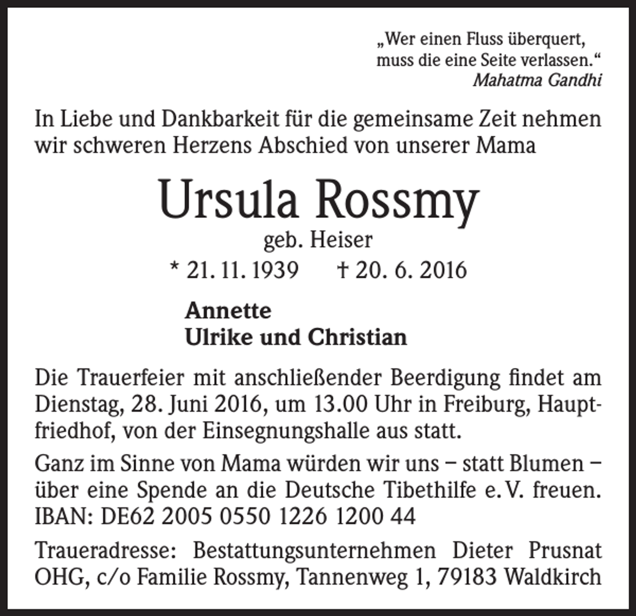 <p>„Wer einen Fluss überquert,<br />muss die eine Seite verlassen.“<br />Mahatma Gandhi</p><p>In Liebe und Dankbarkeit für die gemeinsame Zeit nehmen<br />wir schweren Herzens Abschied von unserer Mama</p><p>Ursula Rossmy<br />geb. Heiser<br />* 21. 11. 1939 † 20. 6. 2016<br />Annette<br />Ulrike und Christian<br />Die Trauerfeier mit anschließender Beerdigung findet am<br />Dienstag, 28. Juni 2016, um 13.00 Uhr in Freiburg, Hauptfriedhof, von der Einsegnungshalle aus statt.<br />Ganz im Sinne von Mama würden wir uns – statt Blumen –<br />über eine Spende an die Deutsche Tibethilfe e. V. freuen.<br />IBAN: DE6050 1226 1200 44<br />Traueradresse: Bestattungsunternehmen Dieter Prusnat<br />OHG, c/o Familie Rossmy, Tannenweg 1, 79183 Waldkirch</p>